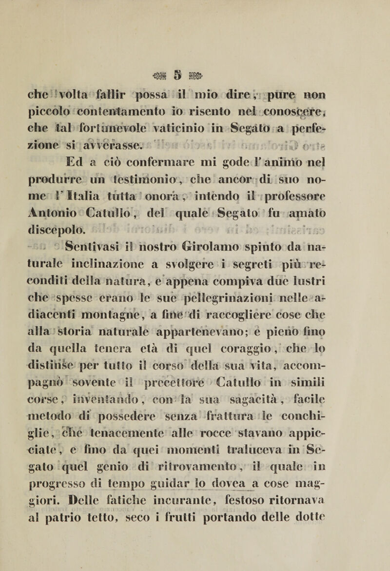 piccolo contentamento io risento nel conoscere, che tal foriunevole vaticinio in Segato a perfe¬ zione si avverasse. i i -Vi» sJ £&gt; Ecl a ciò confermare mi gode Y animo nel produrre un testimonio, che ancor di suo no¬ me V Italia tutta onora, intendo il professore Antonio Catullo, del quale Segato fu amato discepolo. Sentitasi il nostro Girolamo spinto da na¬ turale inclinazione a svolgere i segreti piu re¬ conditi della natura, e appena compiva due lustri che spesse erano le sue pellegrinazioni nelle a- dìacenti montagne, a fine di raccogliere cose che alla storia naturale appartenevano; e pieno fino da quella tenera età di quel coraggio, che lo distinse per tutto il corso della sua vita, accom¬ pagnò sovente i! precettore Catullo in simili corse, io ventaticlo, conia sua sagacità , facile metodo di possedere senza frattura te conchi¬ glie, che tenacemente alle rocce stavano appic¬ ciate, e fino da quei momenti traluceva in Se¬ gato quel genio di ritrovamento, il quale in progresso di tempo guidar lo dovea a cose mag¬ giori. Delle fatiche incurante, festoso ritornava « a! patrio tetto, seco i frutti portando delle dotte