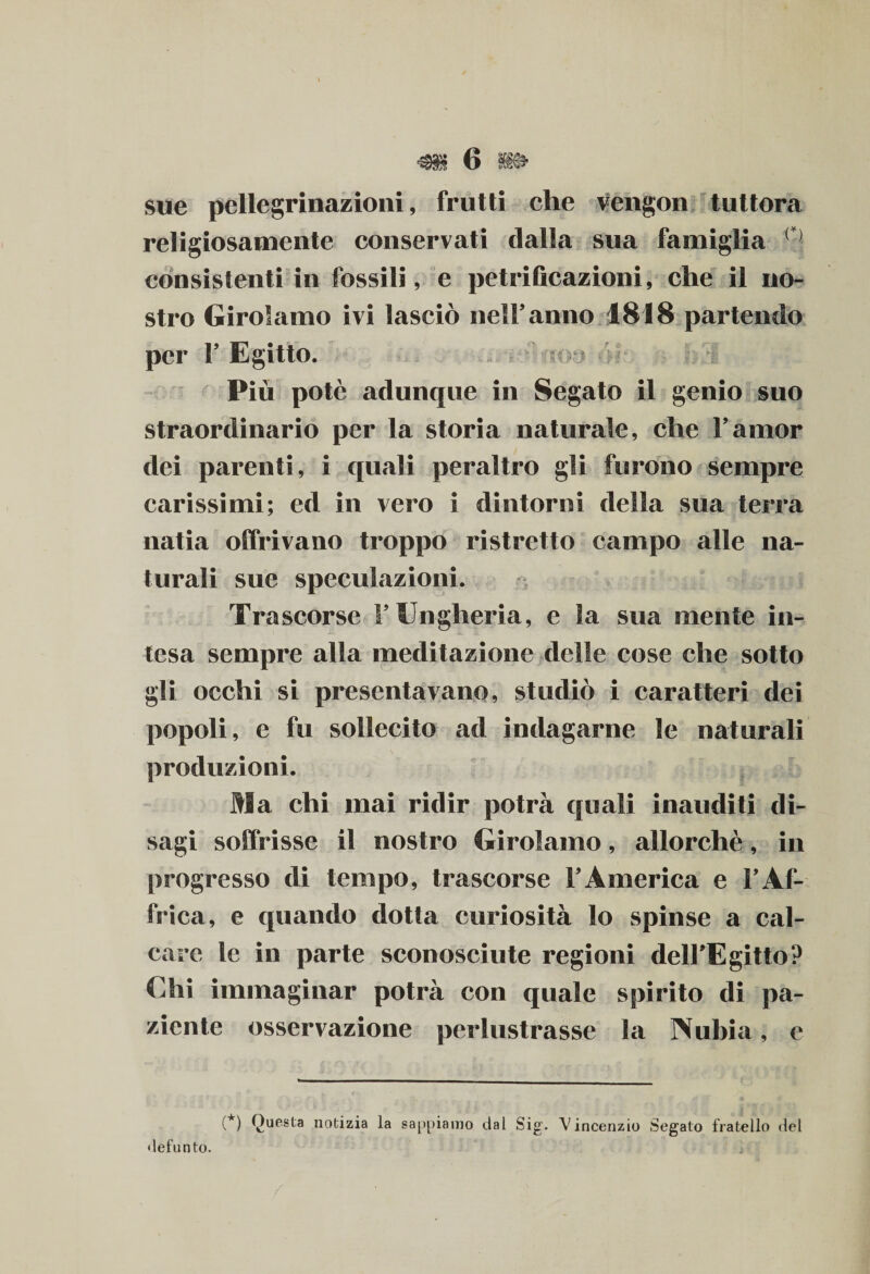 sue pellegrinazioni, frutti che vengon tuttora religiosamente conservati dalla sua famiglia consistenti in fossili, e petrificazioni, che il no¬ stro Girolamo ivi lasciò nell’anno 1818 partendo per F Egitto. Più potè adunque in Segato il genio suo straordinario per la storia naturale, che Famor dei parenti, i quali peraltro gli furono sempre carissimi; ed in vero i dintorni della sua terra natia offrivano troppo ristretto campo alle na¬ turali sue speculazioni. Trascorse F Ungheria, e la sua mente in- j- i— tesa sempre alla meditazione delle cose che sotto gli occhi si presentavano, studiò i caratteri dei popoli, e fu sollecito ad indagarne le naturali produzioni. Ma chi mai ridir potrà quali inauditi di¬ sagi soffrisse il nostro Girolamo, allorché, in progresso di tempo, trascorse l’America e l’Af¬ frica, e quando dotta curiosità lo spinse a cal¬ care le in parte sconosciute regioni dell’EgittoP Chi immaginar potrà con quale spirito di pa¬ ziente osservazione perlustrasse la TVubia, e (*) Questa notizia la sappiamo dal Sig. Vincenzio Segalo fratello del defunto.