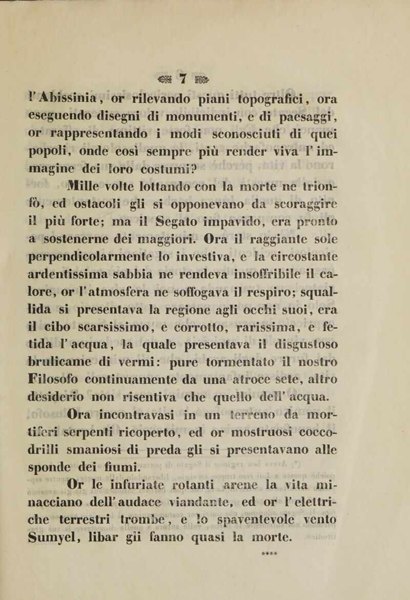 F Afaissinia, or rilevando piani topografici, ora eseguendo disegni di monumenti, e di paesaggi, or rappresentando i modi sconosciuti di quei popoli, onde così sempre più render viva Y im¬ magine dei loro costumi? Mille volte lottando con la morie ne trion¬ fò, ed ostacoli gii si opponevano da scoraggire il più forte; ma il Segato impavido, era pronto a sostenerne dei maggiori. Ora il raggiante sole perpendicolarmente lo investiva, e la circostante ardentissima sabbia ne rendeva insoffribile il ca¬ lore, or Fatmosfera ne soffogava il respiro; squal¬ lida si presentava la regione agli occhi suoi, era il cibo scarsissimo, e corrotto, rarissima, e fe¬ tida F acqua, la quale presentava il disgustoso brulicame di vermi: pure tormentato il nostro Filosofo continuamente da una atroce sete, altro desiderio non risentiva che quello dell5 acqua. Ora incontravasi io un terreno da mor¬ tiferi serpenti ricoperto, ed or mostruosi cocco¬ drilli smaniosi di preda gli si presentavano alle sponde dei fiumi. Or le infuriate rotanti arene la vita mi¬ nacciano-dell’audace viandante, ed or V elettri¬ che terrestri trombe, e lo spaventevole vento Sumyel, libar gli fanno quasi la morte.