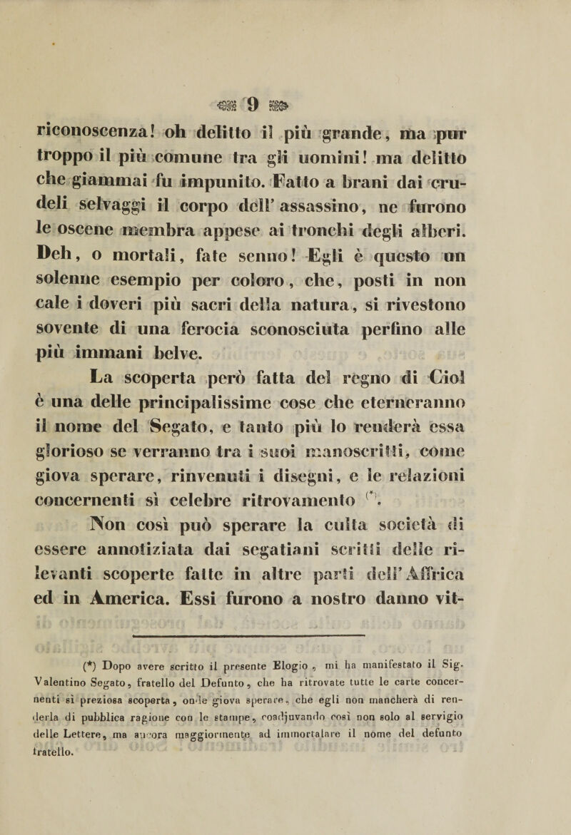 riconoscenza! oh delitto il più grande, ma ;per troppo il più comune tra gli uomini! ma delitto che giammai fu impunito. Fatto a brani dai cru¬ deli selvaggi il corpo dell’ assassino, ne furono le oscene membra appese ai tronchi degli alberi. Deh, o mortali, fate senno ! Egli è questo un solenne esempio per coloro, che, posti in non cale i doveri più sacri della natura, si rivestono sovente di una ferocia sconosciuta perfino alle più immani belve. La scoperta però fatta del regno di Ciò! è una delle principalissime cose che eterneranno il nome del Segato, e tanto più lo renderà essa glorioso se verranno tra i suoi manoscritti, come giova sperare, rinvenuti i disegni, e le relazioni concernenti ss celebre ritrovamento {*\ Non così può sperare la culla società di essere annotiziata dai segatiani scrini delle ri¬ levanti scoperte fatte in altre parti dell’Affrica ed in America. Essi furono a nostro danno vit- (*) Dopo avere scritto il presente Elogio , mi ha manifestato il Sig- Valentino Segato, fratello del Defunto, che ha ritrovate tutte le carte concer¬ nenti sì preziosa scoperta, onde giova sperare, che egli non mancherà di ren¬ derla di pubblica ragione con le stampe, coadiuvando così non solo al servigio delle Lettere, ma ancora maggiormente ad immortalare il nome del defunto 1rateilo.