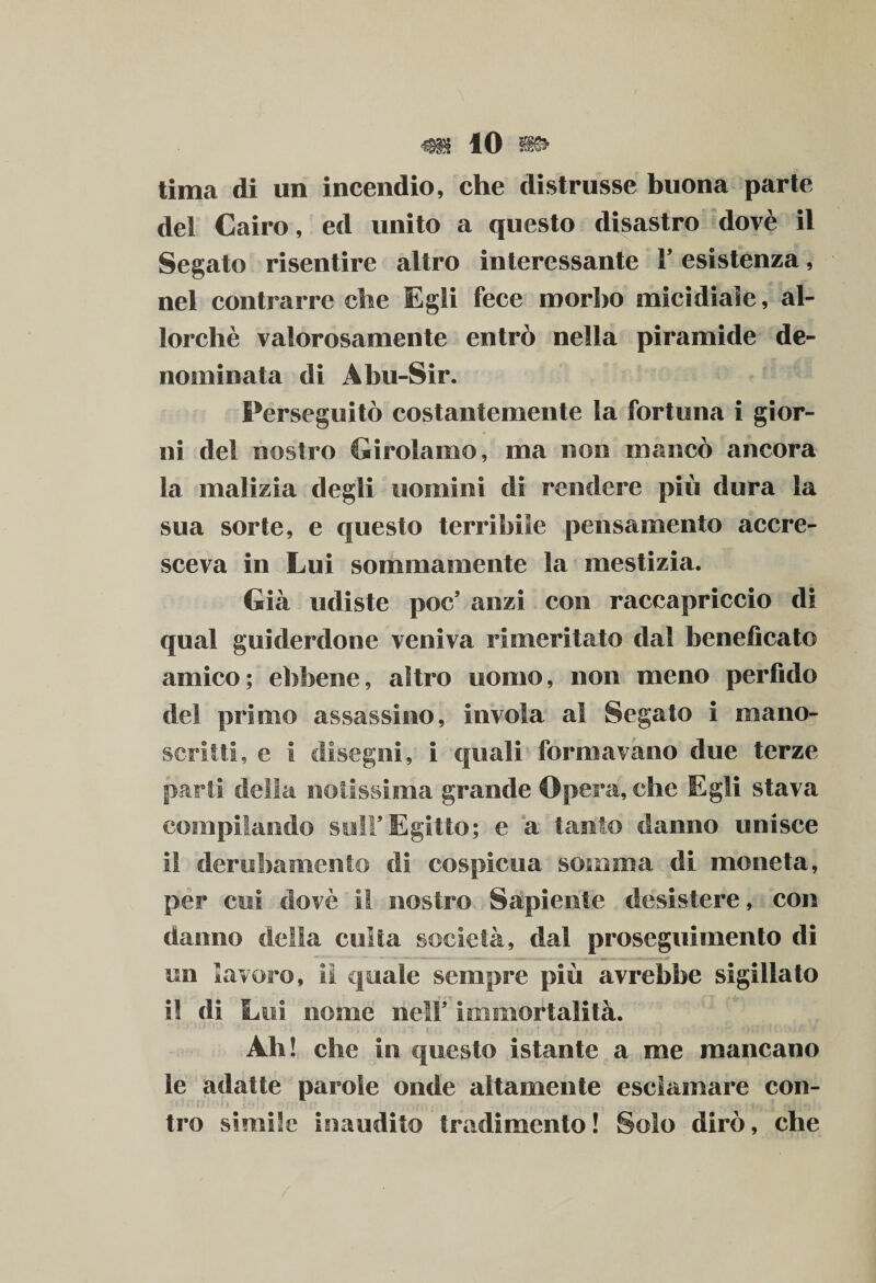 lima di un incendio, che distrusse buona parte del Cairo, ed unito a questo disastro dovè il Segato risentire altro interessante 1’ esistenza, nel contrarre che Egli fece morbo micidiale, al¬ lorché valorosamente entrò nella piramide de¬ nominata di Abu-Sir. Perseguitò costantemente la fortuna i gior¬ ni del nostro Girolamo, ma non mancò ancora la malizia degli uomini di rendere più dura la sua sorte, e questo terribile pensamento accre¬ sceva in Lui sommamente la mestizia. Già udiste poc’ anzi con raccapriccio di qual guiderdone veniva rimeritato dal beneficato amico; ebbene, altro uomo, non meno perfido del primo assassino, invola al Segato i mano¬ scritti, e i disegni, i quali formavano due terze parli della notissima grande Opera, che Egli stava compilando sull’Egitto; e a tanto danno unisce i! derubamelito di cospicua somma di moneta, per cui dovè il nostro Sapiente desistere, con danno della culla società, dal proseguimento di un lavoro, il quale sempre più avrebbe sigillato il di Lui nome nell’ immortalità. Ah! che in questo istante a me mancano le adatte parole onde altamente esclamare con¬ tro simile inaudito tradimento! Solo dirò, che