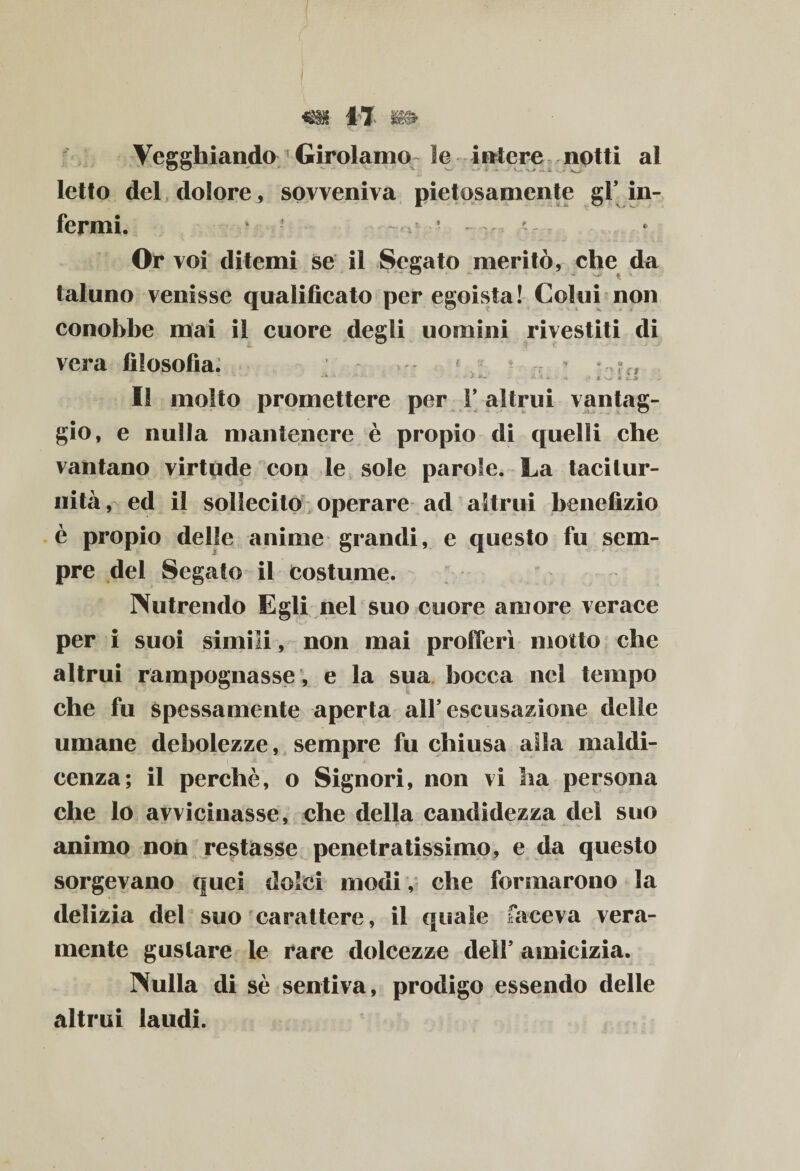 Vegghiando Girolamo le iole re notti al letto del dolore, sovveniva pietosamente gl’ in¬ fermi. • Or voi ditemi se il Segato meritò, che da taluno venisse qualificato per egoista! Colui non conobbe mai il cuore degli uomini rivestiti di vera filosofia; * • *% ? „ Il molto promettere per V altrui vantag¬ gio, e nulla mantenere è propio di quelli che vantano virtùde con le sole parole. La tacitur¬ nità, ed il sollecito operare ad altrui benefizio è propio delle anime grandi, e questo fu sem¬ pre del Segato il costume. Nutrendo Egli nel suo cuore amore verace per i suoi simili, non mai profferì motto che altrui rampognasse, e la sua bocca nel tempo che fu spessamente aperta all5 escusazione delle umane debolezze, sempre fu chiusa alla maldi- cenza; il perchè, o Signori, non vi ha persona che lo avvicinasse, che della candidezza del suo animo non restasse penetratissimo, e da questo sorgevano quei dolci modi, che formarono la delizia del suo carattere, il quale faceva vera¬ mente gustare le rare dolcezze dell5 amicizia. Nulla di sè sentiva, prodigo essendo delle altrui laudi.