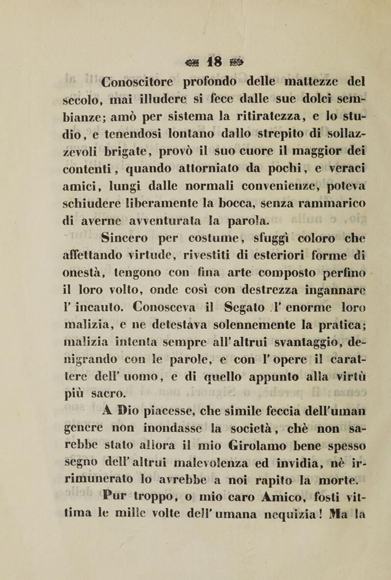 Conoscitore profondo delle mattezze del secolo, mai illudere si fece dalle sue dolci sem¬ bianze; amò per sistema la ritiratezza, e lo stu¬ dio, e tenendosi lontano dallo strepito di sollaz¬ zevoli brigate, provò il suo cuore il maggior dei contenti, quando attorniato da pochi, e veraci amici, lungi dalle normali convenienze, poteva schiudere liberamente la bocca, senza rammarico di averne avventurata la parola. Sincero per costume, sfuggì coloro che affettando virtude, rivestiti di esteriori forme di onestà, tengono con fina arte composto perfino il loro volto, onde così con destrezza ingannare F incauto. Conosceva il Segato T enorme loro malizia, e ne detestava solennemente la pratica; malizia intenta sempre all’altrui svantaggio, de¬ nigrando con le parole, e con F opere il carat¬ tere de!F uomo, e di quello appunto alla virtù più sacro. A Dio piacesse, che simile feccia delFuman genere non inondasse la società, chè non sa¬ rebbe stato allora il mio Girolamo bene spesso segno delF altrui malevolenza ed invidia, nè ir¬ rimunerato lo avrebbe a noi rapito la morte. Pur troppo, o mio caro Amico, fosti vit¬ tima le mille volte delF umana nequizia ! Ma la