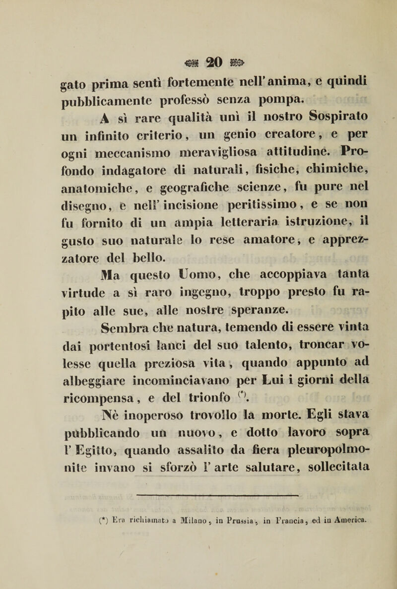 gato prima sentì fortemente nell’anima, e quindi pubblicamente professò senza pompa. A sì rare qualità unì il nostro Sospirato un infinito criterio, un genio creatore, e per ogni meccanismo meravigliosa attitudine. Pro¬ fondo indagatore di naturali, fisiche, chimiche, anatomiche, e geografiche scienze, fu pure nel disegno, e nell’incisione peritissimo, e se non fu fornito di un ampia letteraria istruzione, il gusto suo naturale lo rese amatore, e apprez- zatore del bello. Ma questo Uomo, che accoppiava tanta virtude a sì raro ingegno, troppo presto fu ra¬ pito alle sue, alle nostre speranze. Sembra che natura, temendo di essere vinta dai portentosi lanci del suo talento, troncar vo¬ lesse quella preziosa vita, quando appunto ad albeggiare incominciavano per Lui i giorni della ricompensa, e del trionfo ( ). Nè inoperoso trovollo la morte. Egli stava pubblicando un nuovo, e dotto lavoro sopra 1’ Egitto, quando assalito da fiera pleuropolmo- nite invano si sforzò l’arte salutare, sollecitala (*) Era richiamata a Milano, in Prussia, in Francia, ed in America.