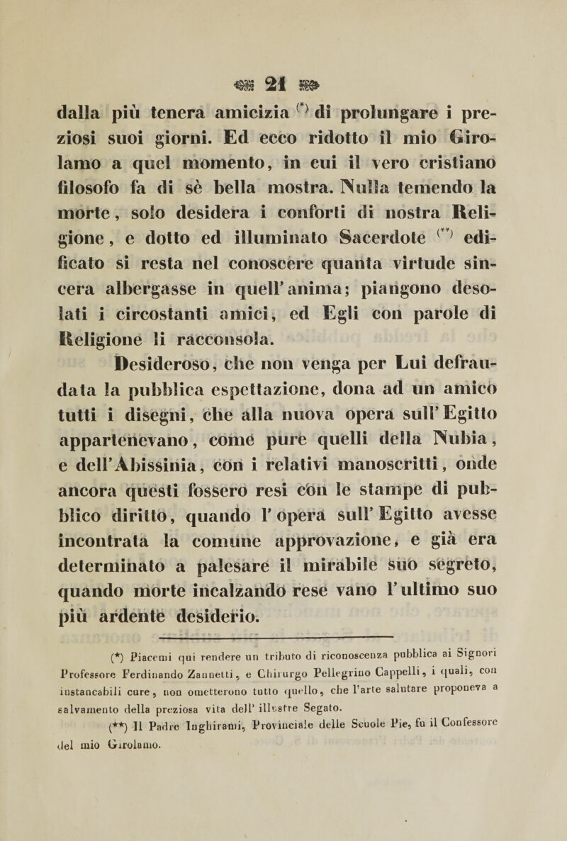 dalla più tenera amicizia di prolungare i pre¬ ziosi suoi giorni. Ed ecco ridotto il mio Giro¬ lamo a quel momento, in cui il vero cristiano filosofo fa di sè bella mostra. Nulla temendo la morte, solo desidera i conforti di nostra Reli¬ gione , e dotto ed illuminato Sacerdote r) edi¬ ficato si resta nel conoscere quanta virtude sin¬ cera albergasse in queir anima; piangono deso¬ lati i circostanti amici, ed Egli con parole di Religione li racconsola. Desideroso, che non venga per Lui defrau¬ data la pubblica espettazione, dona ad un amico tutti i disegni, che alla nuova opera sull’ Egitto appartenevano, come pure quelli della Nubia, e deirAbissinia, con i relativi manoscritti, onde ancora quésti fossero resi con le stampe di pub¬ blico diritto, quando Y opera sull’Egitto avesse incontrata la comune approvazione* e già era determinato a palesare il mirabile suo segreto, quando morte incalzando rese vano l’ultimo suo piu ardenté desiderio. (*) Piacerai qui rendere un tributo di riconoscenza pubblica ai teignoi i Professore Ferdinando Za inietti, e Chirurgo Pellegrino Cappelli, i quali, con instancabili cure, non ometterono tutto quello, che 1 arte salutare proponeva a salvamento della preziosa vita dell1 illustre Segato. (**) 11 Padre Inghirami, Provinciale delle Scuole Pie, fu il Confessore del inio Girolamo.