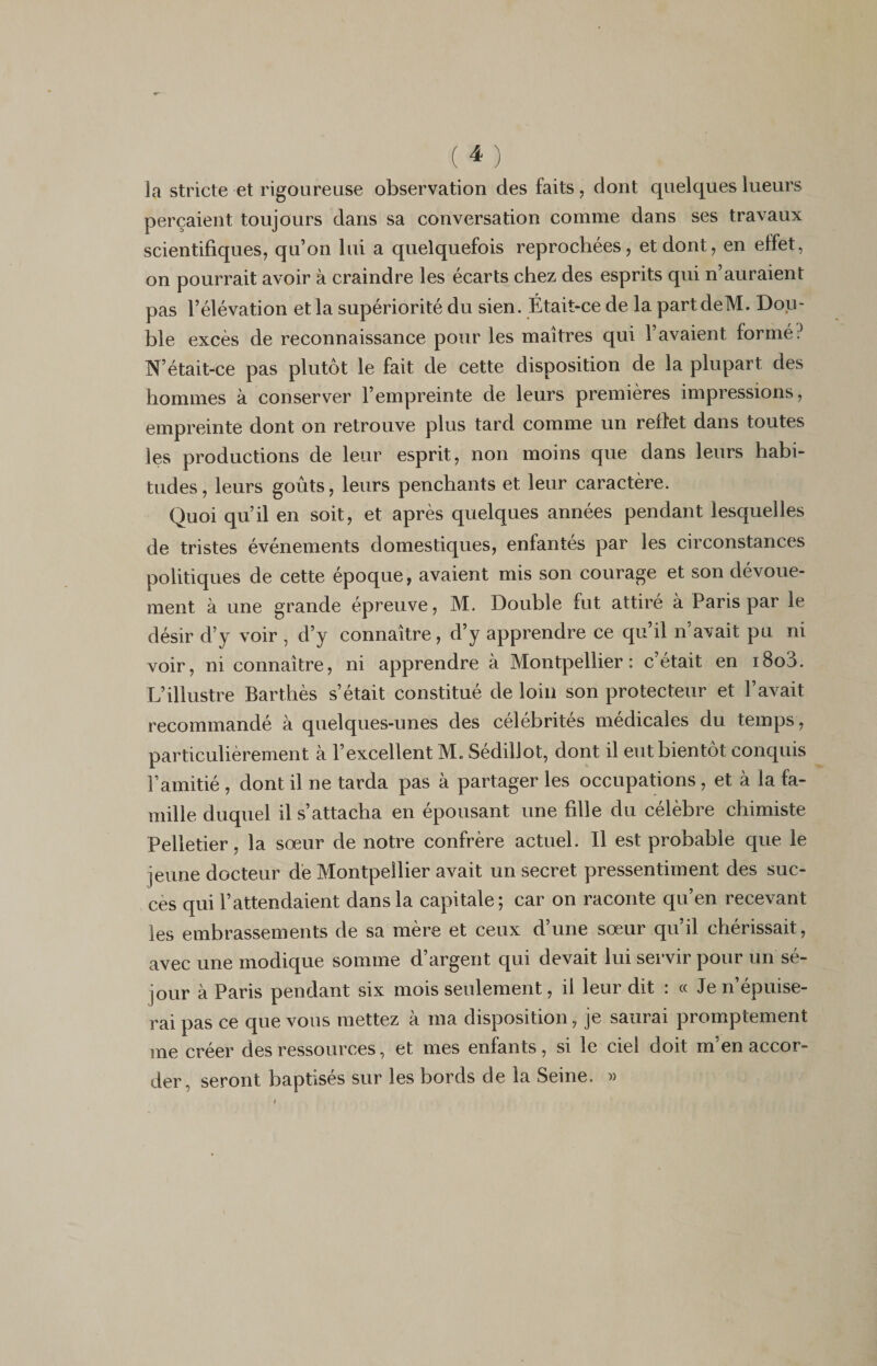 la stricte et rigoureuse observation des faits, dont quelques lueurs perçaient toujours dans sa conversation comme dans ses travaux scientifiques, qu’on lui a quelquefois reprochées, et dont, en elfet, on pourrait avoir à craindre les écarts chez des esprits qui n auraient pas l’élévation et la supériorité du sien. Était-ce de la partdeM. Dou¬ ble excès de reconnaissance pour les maîtres qui l’avaient formé? N’était-ce pas plutôt le fait de cette disposition de la plupart des hommes à conserver l’empreinte de leurs premières impressions, empreinte dont on retrouve plus tard comme un reflet dans toutes les productions de leur esprit, non moins que dans leurs habi¬ tudes, leurs goûts, leurs penchants et leur caractère. Quoi qu’il en soit, et après quelques années pendant lesquelles de tristes événements domestiques, enfantés par les circonstances politiques de cette époque, avaient mis son courage et son dévoue¬ ment à une grande épreuve, M. Double fut attiré à Paris par le désir d’y voir , d’y connaître, d’y apprendre ce qu’il n’avait pu ni voir, ni connaître, ni apprendre à Montpellier: c’était en i8od. L’illustre Barthès s’était constitué de loin son protecteur et l’avait recommandé à quelques-unes des célébrités médicales du temps, particulièrement à l’excellent M. Sédillot, dont il eut bientôt conquis l’amitié , dont il ne tarda pas à partager les occupations, et à la fa¬ mille duquel il s’attacha en épousant une fdle du célèbre chimiste Pelletier, la sœur de notre confrère actuel. Il est probable que le jeune docteur de Montpellier avait un secret pressentiment des suc¬ cès qui l’attendaient dans la capitale; car on raconte qu’en recevant les embrassements de sa mère et ceux d’une sœur qu’il chérissait, avec une modique somme d’argent qui devait lui servir pour un sé¬ jour à Paris pendant six mois seulement, il leur dit : « Je n’épuise¬ rai pas ce que vous mettez à ma disposition, je saurai promptement me créer des ressources, et mes enfants, si le ciel doit m’en accor¬ der, seront baptisés sur les bords de la Seine. »
