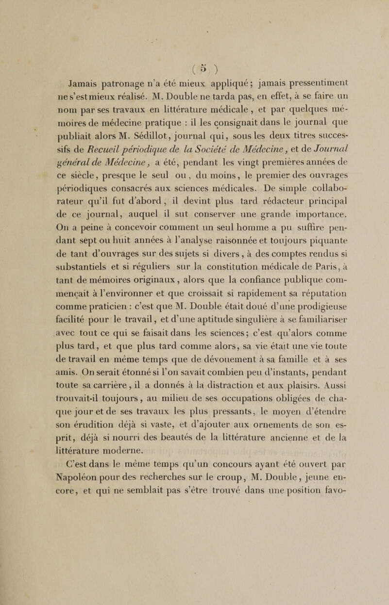 Jamais patronage na été mieux appliqué; jamais pressentiment ne s’est mieux réalisé. M. Double ne tarda pas, en effet, à se faire un nom par ses travaux en littérature médicale , et par quelques mé¬ moires de médecine pratique : il les consignait dans le journal que publiait alors M, Sédillot, journal qui, sous les deux titres succes¬ sifs de Recueil périodique de la Société de Médecine, et de Journal général de Médecine? a été, pendant les vingt premières années de ce siècle, presque le seul ou, du moins, le premier des ouvrages périodiques consacrés aux sciences médicales. De simple collabo¬ rateur qu’il fut d’abord, il devint plus tard rédacteur principal de ce journal, auquel il sut conserver une grande importance. On a peine à concevoir comment un seul homme a pu suffire pen¬ dant sept ou huit années à l’analyse raisonnée et toujours piquante de tant d’ouvrages sur des sujets si divers , à des comptes rendus si substantiels et si réguliers sur la constitution médicale de Paris, à tant de mémoires originaux, alors que la confiance publique com¬ mençait à l’environner et que croissait si rapidement sa réputation 9 comme praticien : c’est que M. Double était doué d’une prodigieuse facilité pour le travail, et d’une aptitude singulière à se familiariser avec tout ce qui se faisait dans les sciences; c’est qu’alors comme plus tard, et que plus tard comme alors, sa vie était une vie toute de travail en même temps que de dévouement à sa famille et à ses amis. On serait étonné si l’on savait combien peu d’instants, pendant toute sa carrière , il a donnés à la distraction et aux plaisirs. Aussi trouvait-il toujours, au milieu de ses occupations obligées de cha¬ que jour et de ses travaux les plus pressants, le moyen d’étendre son érudition déjà si vaste, et d’ajouter aux ornements de son es¬ prit, déjà si nourri des beautés de la littérature ancienne et de la littérature moderne. C’est dans le même temps qu’un concours ayant été ouvert par Napoléon pour des recherches sur le croup, M. Double, jeune en¬ core, et qui ne semblait pas s’ètre trouvé dans une position favo-