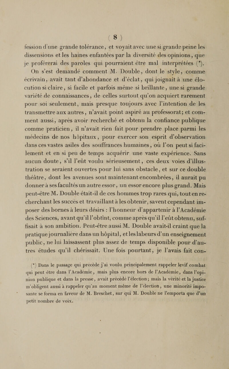 fession d’une grande tolérance, et voyait avec une si grande peine les dissensions et les haines enfantées par la diversité des opinions, que je proférerai des paroles qui pourraient être mal interprétées (*). On s’est demandé comment M. Double, dont le style, comme écrivain, avait tant d’abondance et d’éclat, qui joignait à une élo¬ cution si claire, si facile et parfois même si brillante, une si grande variété de connaissances, de celles surtout qu’on acquiert rarement pour soi seulement, mais presque toujours avec l’intention de les transmettre aux autres, n’avait point aspiré au professorat; et com¬ ment aussi, après avoir recherché et obtenu la confiance publique comme praticien, il n’avait rien fait pour prendre place parmi les médecins de nos hôpitaux, pour exercer son esprit d’observation dans ces vastes asiles des souffrances humaines, où l’on peut si faci¬ lement et en si peu de temps acquérir une vaste expérience. Sans aucun doute, s’il l’eût voulu sérieusement, ces deux voies d’illus¬ tration se seraient ouvertes pour lui sans obstacle, et sur ce double théâtre, dont les avenues sont maintenant encombrées, il aurait pu donner à ses facultés un autre essor, un essor encore plus grand. Mais peut-être M. Double était-il de ces hommes trop rares qui, tout en re¬ cherchant les succès et travaillant à les obtenir, savent cependant im¬ poser des bornes à leurs désirs : l’honneur d’appartenir à l’Académie des Sciences, avant qu’il l’obtînt, comme après qu’il l’eût obtenu, suf¬ fisait à son ambition. Peut-être aussi M. Double avait-il craint que la pratique journalière dans un hôpital, et les labeurs d’un enseignement public, ne lui laissassent plus assez de temps disponible pour d’au¬ tres études qu’il chérissait. Une fois pourtant, je l’avais fait con- (*) Dans le passage qui précède j’ai voulu principalement rappeler levif combat qui peut être dans l’Académie, mais plus encore hors de l’Académie, dans l’opi¬ nion publique et dans la presse, avait précédé l’élection; mais la vérité et la justice m’obligent aussi à rappeler qu’au moment même de l’élection, une minorité impo¬ sante se forma en faveur de M. Breschet, sur qui M. Double ne l’emporta que d’un petit nombre de voix.