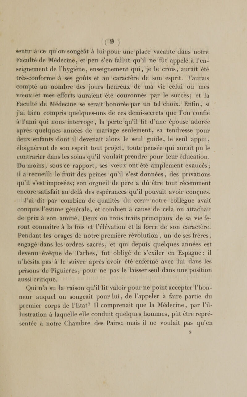 ( ® ) sentir à ce qu’on songeât à lui pour une place vacante dans notre Faculté de Médecine, et peu s’en fallut qu’il ne fût appelé à ren¬ seignement de l’hygiène, enseignement qui, je le crois, aurait été très-conforme à ses goûts et au caractère de son esprit. J’aurais compté au nombre des jours heureux de ma vie celui où mes voeux et mes efforts auraient été couronnés par le succès; et la Faculté de Médecine se serait honorée par un tel choix. Enfin, si j’ai bien compris quelques-uns de ces demi-secrets que l’on confie à l’ami qui nous interroge, la perte qu’il fit d’une épouse adorée après quelques années de mariage seulement, sa tendresse pour deux enfants dont il devenait alors le seul guide, le seul appui, éloignèrent de son esprit tout projet, toute pensée qui aurait pu le contrarier dans les soins qu’il voulait prendre pour leur éducation. Du moins, sous ce rapport, ses vœux ont été amplement exaucés; il a recueilli le fruit des peines qu’il s’est données, des privations qu’il s’est imposées; son orgueil de père a dû être tout récemment encore satisfait au delà des espérances qu’il pouvait avoir conçues. J’ai dit par combien de qualités du cœur notre collègue avait conquis l’estime générale, et combien à cause de cela on attachait de prix à son amitié. Deux ou trois traits principaux de sa vie fe¬ ront connaître à la fois et l’élévation et la force de son caractère. Pendant les orages de notre première révolution, un de ses frères, engagé dans les ordres sacrés, et qui depuis quelques années est devenu évêque de Tarbes, fut obligé de s’exiler en Espagne: il n’hésita pas à le suivre après avoir été enfermé avec lui dans les prisons de Figuières, pour ne pas le laisser seul dans une position aussi critique. Qui n’a su la raison qu’il Et valoir pour ne point accepter l’hon¬ neur auquel on songeait pour lui, de l’appeler à faire partie du premier corps de l’État? Il comprenait que la Médecine, par l’il¬ lustration à laquelle elle conduit quelques hommes, pût être repré¬ sentée à notre Chambre des Pairs; mais il ne voulait pas qu’en