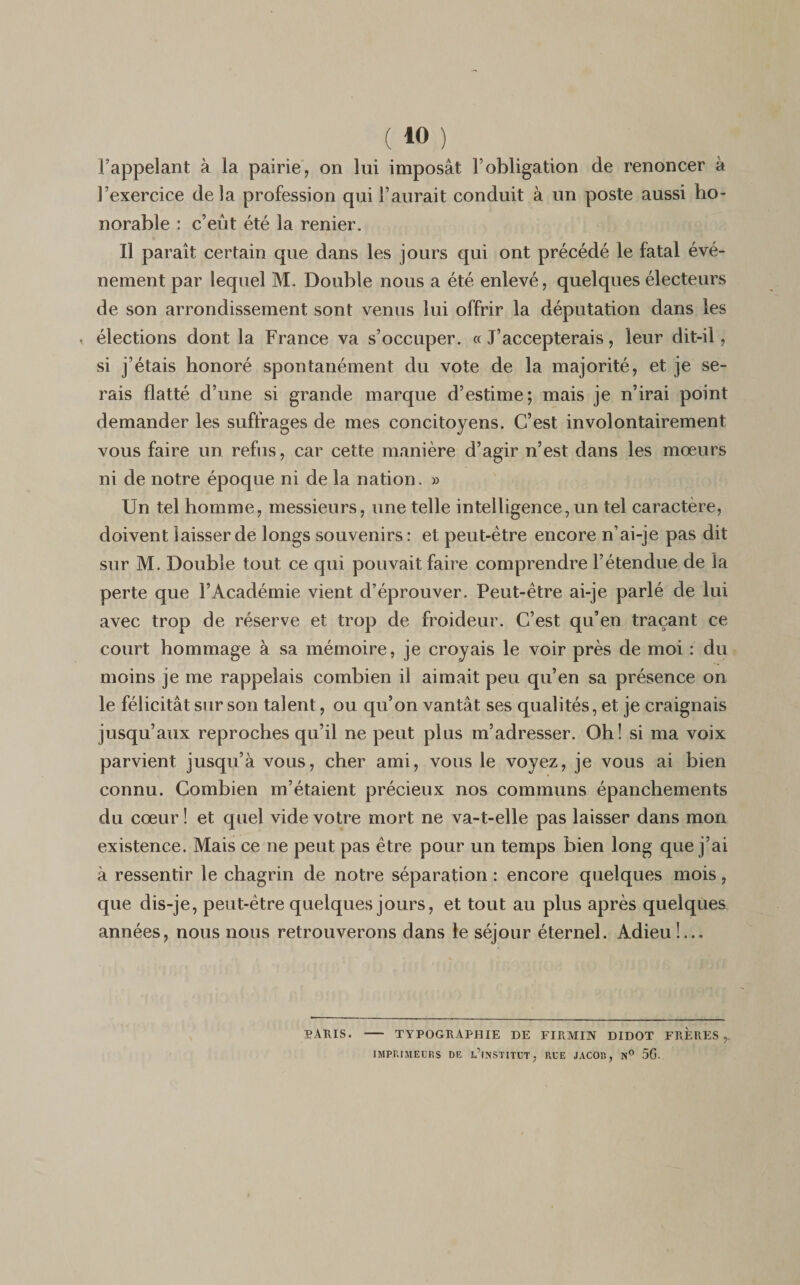l’appelant à la pairie, on lui imposât l’obligation de renoncer à l’exercice delà profession qui l’aurait conduit à un poste aussi ho¬ norable : c’eût été la renier. Il paraît certain que dans les jours qui ont précédé le fatal évé¬ nement par lequel M. Double nous a été enlevé, quelques électeurs de son arrondissement sont venus lui offrir la députation dans les élections dont la France va s’occuper. «J’accepterais, leur dit-il, si j’étais honoré spontanément du vote de la majorité, et je se¬ rais flatté d’une si grande marque d’estime; mais je n’irai point demander les suffrages de mes concitoyens. C’est involontairement vous faire un refus, car cette manière d’agir n’est dans les mœurs ni de notre époque ni de la nation. » Un tel homme, messieurs, une telle intelligence,un tel caractère, doivent laisser de longs souvenirs : et peut-être encore n’ai-je pas dit sur M. Double tout ce qui pouvait faire comprendre l’étendue de la perte que l’Académie vient d’éprouver. Peut-être ai-je parlé de lui avec trop de réserve et trop de froideur. C’est qu’en traçant ce court hommage à sa mémoire, je croyais le voir près de moi : du moins je me rappelais combien il aimait peu qu’en sa présence on le félicitât sur son talent, ou qu’on vantât ses qualités, et je craignais jusqu’aux reproches qu’il ne peut plus m’adresser. Oh! si ma voix parvient jusqu’à vous, cher ami, vous le voyez, je vous ai bien connu. Combien m’étaient précieux nos communs épanchements du cœur ! et quel vide votre mort ne va-t-elle pas laisser dans mon existence. Mais ce ne peut pas être pour un temps bien long que j’ai à ressentir le chagrin de notre séparation : encore quelques mois, que dis-je, peut-être quelques jours, et tout au plus après quelques années, nous nous retrouverons dans le séjour éternel. Adieu!... PARIS. — typographie de firmin didot frères,. IMPRIMEURS DE L’INSTITUT, RUE JACOB, N° 5G.