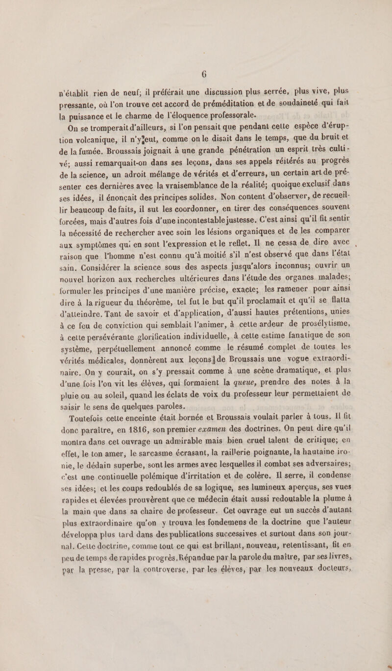 n’élablit rien de neuf; il préférait une discussion plus serrée, plus vive, plus pressante, où l’on trouve cet accord de préméditation et de soudaineté qui fait la puissance et le charme de l’éloquence professorale. On se tromperait d’ailleurs, si l’on pensait que pendant celte espèce d’érup¬ tion volcanique, il n’yjCut, comme on le disait dans le temps, que du bruit et de la fumée. Broussais joignait à une grande pénétration un esprit très culli - vé; aussi remarquait-on dans ses leçons, dans ses appels réitérés au progrès de la science, un adroit mélange de vérités et d’erreurs, un certain art de pré¬ senter ces dernières avec la vraisemblance de la réalité; quoique exclusif dans ses idées, il énonçait des principes solides. Non content d’observer, de recueil¬ lir beaucoup défaits, il sut les coordonner, en tirer des conséquences souvent forcées, mais d’autres fois d’une inconteslablejustesse. C’est ainsi qu il fît sentir la nécessité de rechercher avec soin les lésions organiques et de les comparer aux symptômes qui en sont l’expression et le reflet. Il ne cessa de dire avec raison que l'homme n’est connu qu’à moitié s’il n’est observé que dans 1 étal sain. Considérer la science sous des aspects jusqu’alors inconnus; ouvrir un nouvel horizon aux recherches ultérieures dans l’etude des organes malades, formuler les principes d’une manière précise, exacte; les ramener pour ainsi dire à la rigueur du théorème, tel fut le but qu’il proclamait et qu il se flatta d’atteindre. Tant de savoir et d’application, d’aussi hautes prétentions, unies à ce feu de conviction qui semblait l’animer, à cette ardeur de prosélytisme, à cette persévérante gloriflcalion individuelle, à cette estime fanatique de son système, perpétuellement annoncé comme le résumé complet de toutes les vérités médicales, donnèrent aux leçonsjde Broussais une vogue extraordi¬ naire. On y courait, on s’y pressait comme à une scène dramatique, et plus d’une fois l’on vil les élèves, qui formaient la queue, prendre des notes à la pluie ou au soleil, quand les éclats de voix du professeur leur permettaient de saisir le sens de quelques paroles. Toutefois celte enceinte était bornée et Broussais voulait parler à tous. Il fit donc paraître, en 1816, son premier eajamcw des doctrines. On peut dire qu’il montra dans cet ouvrage un admirable mais bien cruel talent de critique; en effet, le ton amer, le sarcasme écrasant, la raillerie poignante, la hautaine iro¬ nie, le dédain superbe, sont les armes avec lesquelles il combat ses adversaires; c’est une continuelle polémique d’irritation et de colère. Il serre, il condense ses idées; et les coups redoublés de sa logique, ses lumineux aperçus, ses vues rapides et élevées prouvèrent que ce médecin était aussi redoutable la plume à la main que dans sa chaire de professeur. Cet ouvrage eut un succès d’autant plus extraordinaire qu’on y trouva les fondemens de la doctrine que l’auteur développa plus lard dans des publications successives et surtout dans son jour¬ nal. Celle doctrine, comme tout ce qui est brillant, nouveau, retentissant, fil en jxeu de temps de rapides progrès.Répandue par la parole du maître, par ses livres, par presse, par la controverse, par les élèves, par les nouveaux docteurs,