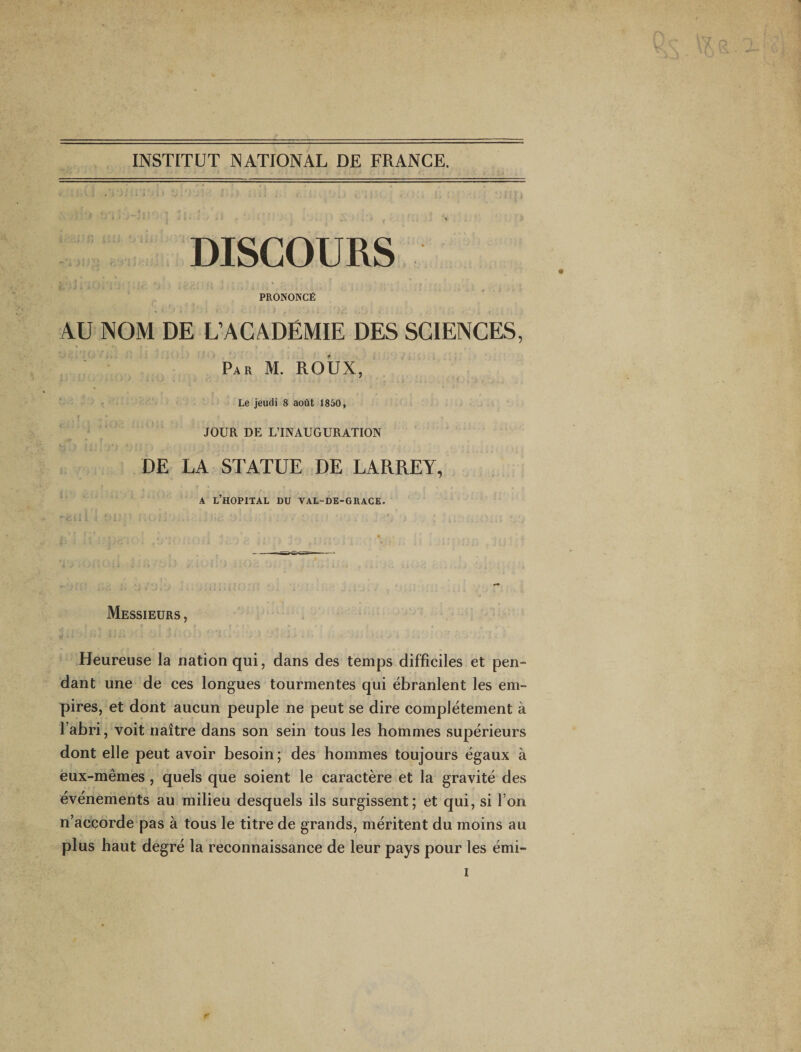 INSTITUT NATIONAL DE FRANCE. DISCOURS PRONONCÉ AU NOM DE L’ACADÉMIE DES SCIENCES, ■ Par M. ROUX, Le jeudi 8 août 1850, f JOUR DE L’INAUGURATION DE LA STATUE DE LARREY, A l’hôpital du VAL-DE-GRACE. Messieurs , Heureuse la nation qui, dans des temps difficiles et pen¬ dant une de ces longues tourmentes qui ébranlent les em¬ pires, et dont aucun peuple ne peut se dire complètement à l’abri, voit naître dans son sein tous les hommes supérieurs dont elle peut avoir besoin ; des hommes toujours égaux à èux-mêmes , quels que soient le caractère et la gravité des événements au milieu desquels ils surgissent; et qui, si l’on n’accorde pas à tous le titre de grands, méritent du moins au plus haut degré la reconnaissance de leur pays pour les émi-