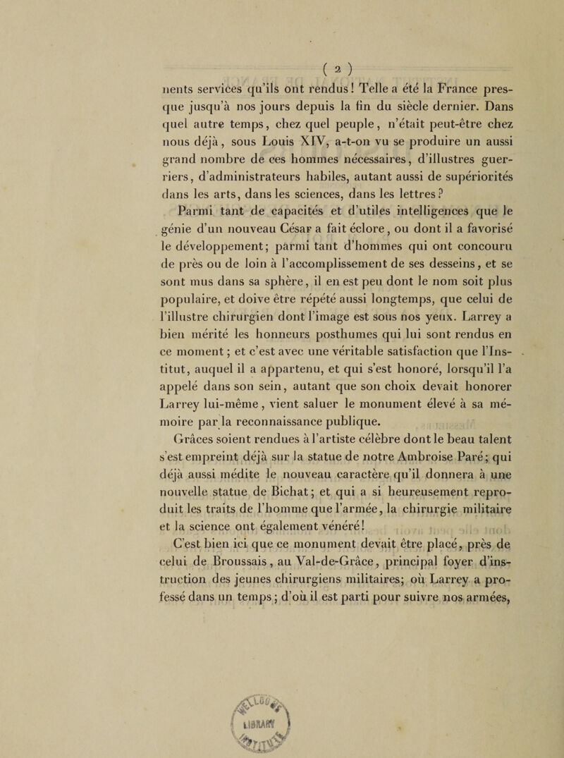 iients services qu’ils ont rendus ! Telle a été la France pres¬ que jusqu’à nos jours depuis la fin du siècle dernier. Dans quel autre temps, chez quel peuple, n’était peut-être chez nous déjà, sous Louis XIV, a-t-on vu se produire un aussi grand nombre de ces hommes nécessaires, d’illustres guer¬ riers, d’administrateurs habiles, autant aussi de supériorités dans les arts, dans les sciences, dans les lettres.^ Parmi tant de capacités et d’utiles intelligences que le génie d’un nouveau César a fait éclore, ou dont il a favorisé le développement; parmi tant d’hommes qui ont concouru de près ou de loin à l’accomplissement de ses desseins, et se sont mus dans sa sphère, il en est peu dont le nom soit plus populaire, et doive être répété aussi longtemps, que celui de l’illustre chirurgien dont l’image est sous nos yeux. Larrey a bien mérité les honneurs posthumes qui lui sont rendus en ce moment ; et c’est avec une véritable satisfaction que l’Ins¬ titut, auquel il a appartenu, et qui s’est honoré, lorsqu’il l’a appelé dans son sein, autant que son choix devait honorer Larrey lui-même, vient saluer le monument élevé à sa mé¬ moire par la reconnaissance publique. Grâces soient rendues à l’artiste célèbre dont le beau talent s’est empreint jdéjà sur la statue de notre Ambroise Paré; qui déjà aussi médite le nouveau caractère qu’il donnera à une nouvelle statue de Bichat ; et qui a si heureusement repro¬ duit les traits de l’homme que l’armée, la chirurgie militaire et la science ont également vénéré! ^ C’est bien ici que ce monument devait être placé, près de celui de Broussais, au Val-de-Grâce, principal foyer d’ins¬ truction des jeunes chirurgiens militaires; oii Larrey a pro¬ fessé dans un temps ; d’oii il est parti pour suivre nos armées,