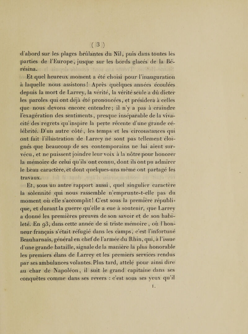 d’abord sur les plages brûlantes du Nil, puis dans toutes les parties de l’Europe, jusque sur les bords glacés de la Bé- résina. Et quel heureux moment a été choisi pour l’inauguration à laquelle nous assistons! Après quelques années écoulées depuis la mort de Larrey, la vérité, la vérité seule a dû dicter les paroles qui ont déjà été prononcées, et présidera à celles que nous devons encore entendre; il n’y a pas à craindre l’exagération des sentiments, presque inséparable de la viva¬ cité des regrets qu’inspire la perte récente d’une grande cé¬ lébrité. D’un autre côté, les temps et les circonstances qui ont fait l’illustration de Larrey ne sont pas tellement éloi¬ gnés que beaucoup de ses contemporains ne lui aient sur¬ vécu, et ne puissent joindre leur voix à la nôtre pour honorer la mémoire de celui qu’ils ont connu, dont ils ont pu admirer le beau caractère, et dont quelques-uns même ont partagé les travaux. Et, sous un autre rapport aussi, quel singulier caractère la solennité qui nous rassemble n’emprunte-t-elle pas du moment où elle s’accomplit! C’est sous la première républi¬ que, et durant la guerre quelle a eue à soutenir, que Larrey a donné les premières preuves de son savoir et de son habi¬ leté. En g3, dans cette année de si triste mémoire , où l’hon¬ neur français s’était réfugié dans les camps, c’est l’infortuné Beauharnais, général en chef de l’armée du Rhin, qui, à l’ivssue d’une grande bataille, signale de la manière la plus honorable les premiers élans de Larrey et les premiers services rendus par ses ambulances volantes. Plus tard, attelé pour ainsi dire au char de Napoléon, il suit le grand capitaine dans ses conquêtes comme dans ses revers : c’est sous ses yeux qu’il I.