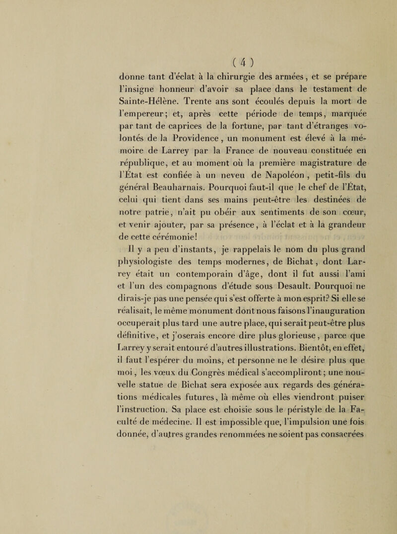 donne tant d’éclat à la chirurgie des armées, et se prépare l’insigne honneur d’avoir sa place dans le testament de Sainte-Hélène. Trente ans sont écoulés depuis la mort de l’empereur; et, après cette période de temps, marquée par tant de caprices de la fortune, par tant d’étranges vo¬ lontés de la Providence , un monument est élevé à la mé¬ moire de Larrey par la France de nouveau constituée en république, et au moment oii la première magistrature de / l’Etat est confiée à un neveu de Napoléon , petit-fils du général Beauharnais. Pourquoi faut-il que le chef de l’Etat, celui qui tient dans ses mains peut-être les destinées de notre patrie, n’ait pu obéir aux sentiments de son cœur, et venir ajouter, par sa présence, à l’éclat et à la grandeur de cette cérémonie! Il y a peu d’instants, je rappelais le nom du plus grand physiologiste des temps modernes, de Bichat, dont Lar¬ rey était un contemporain d’âge, dont il fut aussi l’ami et l’un des compagnons d’étude sous Desault. Pourquoi ne dirais-je pas une pensée qui s’est offerte à mon esprit.^ Si elle se réalisait, le même monument dont nous faisons l’inauguration occuperait plus tard une autre place, qui serait peut-être plus définitive, et j’oserais encore dire plus glorieuse, parce que Larrey y serait entouré d’autres illustrations. Bientôt, en effet, il faut l’espérer du moins, et personne ne le désire plus que moi, les vœux du Congrès médical s’accompliront; une nou¬ velle statue de Bichat sera exposée aux regards des généra¬ tions médicales futures, là même oii elles viendront puiser l’instruction. Sa place est choisie sous le péristyle de la Fa¬ culté de médecine. Il est impossible que, l’impulsion une fois donnée, d’au,tres grandes renommées ne soient pas consacrées