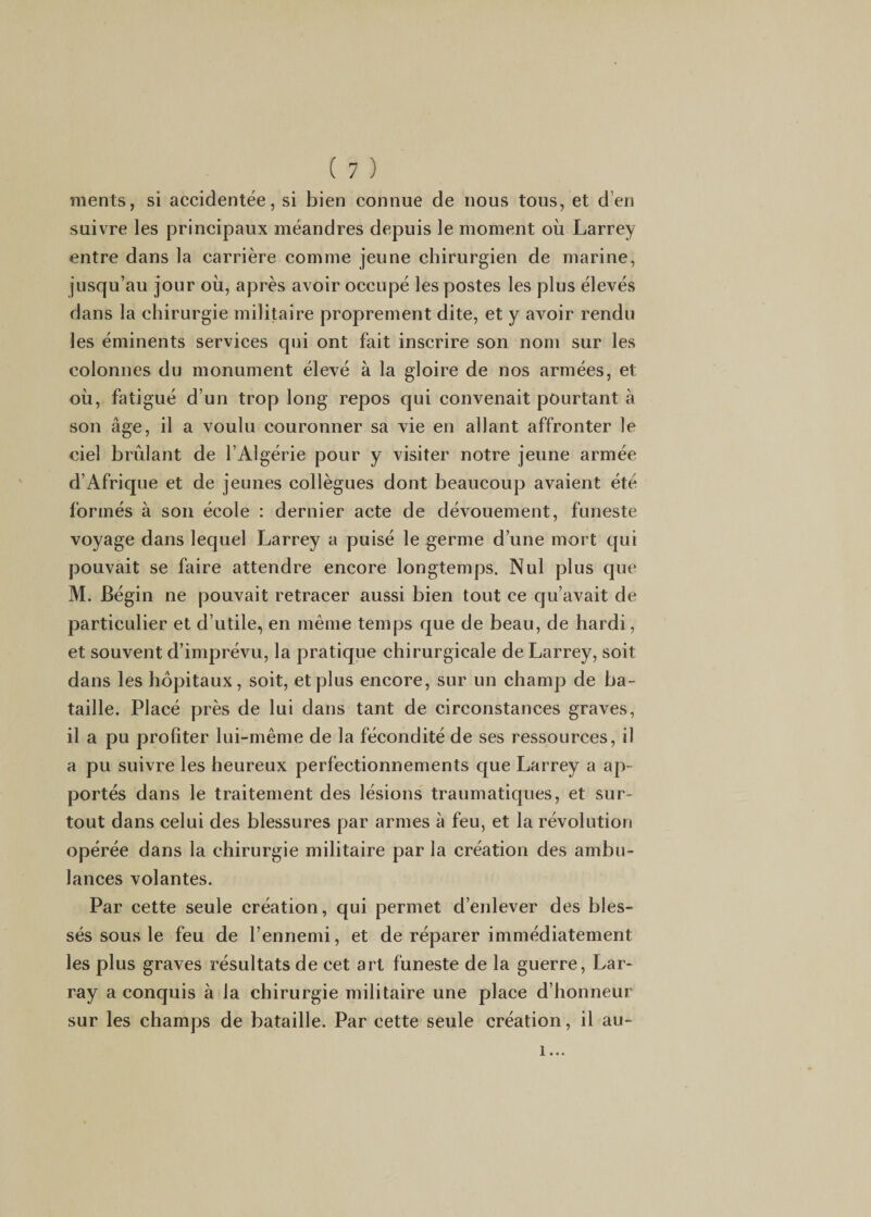 ments, si accidentée, si bien connue de nous tous, et d’en suivre les principaux méandres depuis le moment où Larrey entre dans la carrière comme jeune chirurgien de marine, jusqu’au jour où, après avoir occupé les postes les plus élevés dans la chirurgie militaire proprement dite, et y avoir rendu les éminents services qui ont fait inscrire son nom sur les colonnes du monument élevé à la gloire de nos armées, et où, fatigué d’un trop long repos qui convenait pourtant à son âge, il a voulu couronner sa vie en allant affronter le ciel brûlant de l’Algérie pour y visiter notre jeune armée d’Afrique et de jeunes collègues dont beaucoup avaient été formés à son école : dernier acte de dévouement, funeste voyage dans lequel Larrey a puisé le germe d’une mort qui pouvait se faire attendre encore longtemps. Nul plus que M. Bégin ne pouvait retracer aussi bien tout ce qu’avait de particulier et d’utile, en même temps que de beau, de hardi, et souvent d’imprévu, la pratique chirurgicale de Larrey, soit dans les hôpitaux, soit, et plus encore, sur un champ de ba¬ taille. Placé près de lui dans tant de circonstances graves, il a pu profiter lui-même de la fécondité de ses ressources, il a pu suivre les heureux perfectionnements que Larrey a ap¬ portés dans le traitement des lésions traumatiques, et sur¬ tout dans celui des blessures par armes à feu, et la révolution opérée dans la chirurgie militaire par la création des ambu¬ lances volantes. Par cette seule création, qui permet d’enlever des bles¬ sés sous le feu de l’ennemi, et de réparer immédiatement les plus graves résultats de cet art funeste de la guerre, Lar- ray a conquis à la chirurgie militaire une place d’honneur sur les champs de bataille. Par cette seule création, il au- 1...