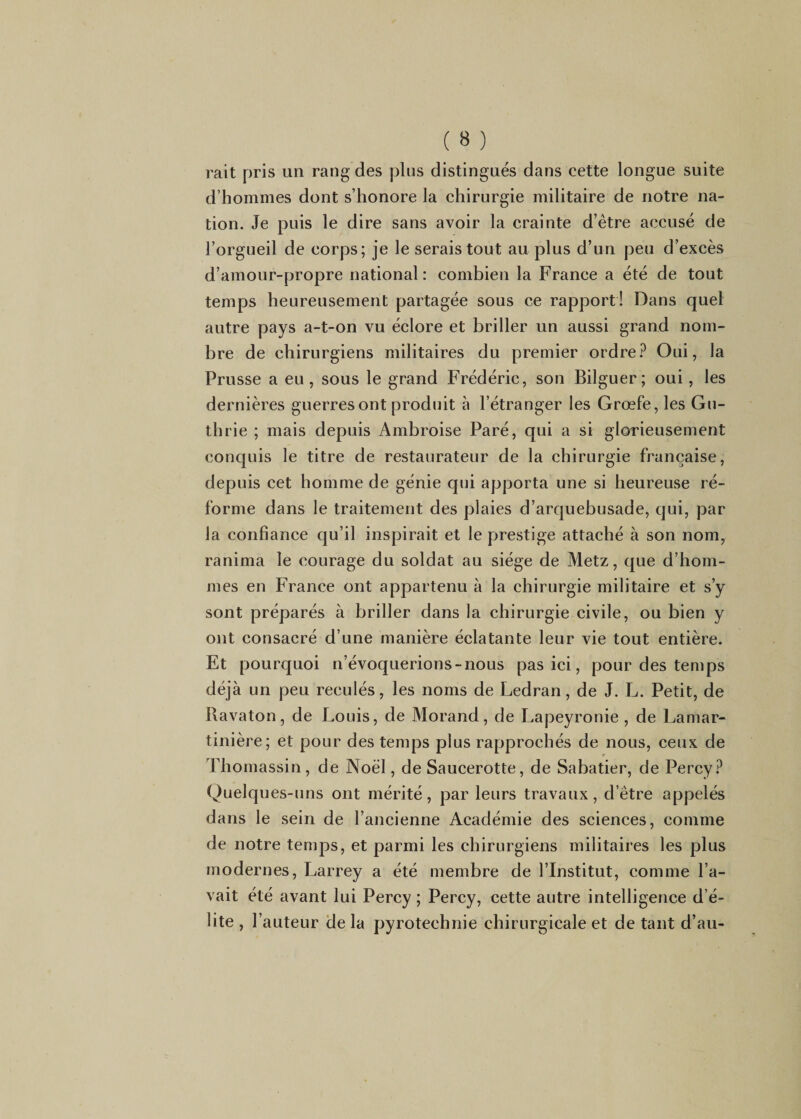 rait pris un rang des pins distingués dans cette longue suite d’hommes dont s’honore la chirurgie militaire de notre na¬ tion. Je puis le dire sans avoir la crainte d’être accusé de l’orgueil de corps; je le serais tout au plus d’un peu d’excès d’amour-propre national: combien la France a été de tout temps heureusement partagée sous ce rapport! Dans quel autre pays a-t-on vu éclore et briller un aussi grand nom¬ bre de chirurgiens militaires du premier ordreOui, la Prusse a eu, sous le grand Frédéric, son Bilguer; oui, les dernières guerres ont produit à l’étranger les Grœfe, les Gu- thrie ; mais depuis Ambroise Paré, qui a si glorieusement conquis le titre de restaurateur de la chirurgie française, depuis cet homme de génie qui apporta une si heureuse ré¬ forme dans le traitement des plaies d’arquebusade, qui, par la confiance qu’il inspirait et le prestige attaché à son nom, ranima le courage du soldat au siège de Metz, que d’hom¬ mes en France ont appartenu à la chirurgie militaire et s’y sont préparés à briller dans la chirurgie civile, ou bien y ont consacré d’une manière éclatante leur vie tout entière. Et pourquoi n’évoquerions-nous pas ici, pour des temps déjà un peu reculés, les noms de Ledran, de J. L. Petit, de Bavaton, de Louis, de Morand, de Lapeyronie , de Lamar- tinière; et pour des temps plus rapprochés de nous, ceux de Thomassin, de Noël, de Saucerotte, de Sabatier, de Percy.^ Quelques-uns ont mérité, par leurs travaux, d’être appelés dans le sein de l’ancienne Académie des sciences, comme de notre temps, et parmi les chirurgiens militaires les plus modernes, Larrey a été membre de l’Institut, comme l’a¬ vait été avant lui Percy ; Percy, cette autre intelligence d’é¬ lite , l’auteur de la pyrotechnie chirurgicale et de tant d’au-