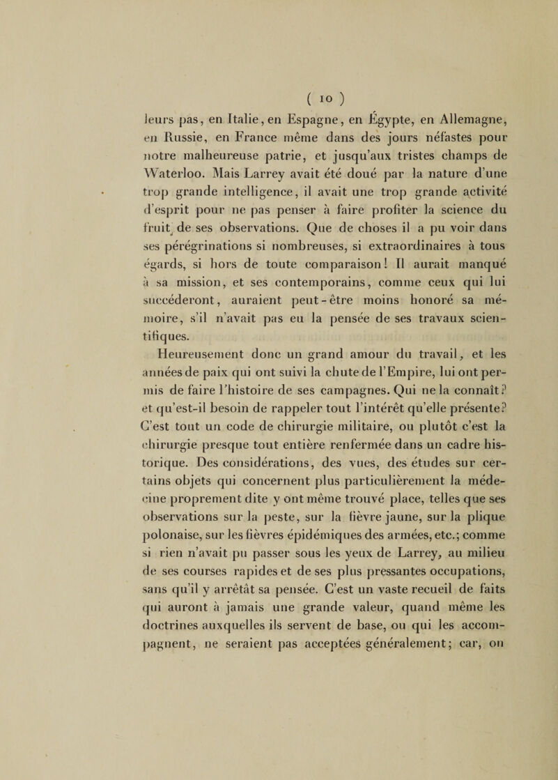 Jeurs pas, en Italie, en Espagne, en Egypte, en Allemagne, en Russie, en France même dans des jours néfastes pour notre malheureuse patrie, et jusqu’aux tristes champs de Waterloo. Mais Larrey avait été doué par la nature d’une trop grande intelligence, il avait une trop grande activité d’esprit pour ne pas penser à faire profiter la science du fruit' de ses observations. Que de choses il a pu voir dans ses pérégrinations si nombreuses, si extraordinaires à tous égards, si hors de toute comparaison! Il aurait manqué à sa mission, et ses contemporains, comme ceux qui lui succéderont, auraient peut-être moins honoré sa mé¬ moire, s’il n’avait pas eu la pensée de ses travaux scien¬ tifiques. Heureusement donc un grand amour du travail^ et les années de paix qui ont suivi la chute de l’Empire, lui ont per¬ mis de faire Ehistoire de ses campagnes. Qui ne la connaît.^ et qu’est-il besoin de rappeler tout l’intérêt qu’elle présente.^ C’est tout un code de chirurgie militaire, ou plutôt c’est la chirurgie presque tout entière renfermée dans un cadre his¬ torique. Des considérations, des vues, des études sur cer¬ tains objets qui concernent plus particulièrement la méde¬ cine proprement dite y ont même trouvé place, telles que ses observations sur la peste, sur la fièvre jaune, sur la plique polonaise, sur les fièvres épidémiques des armées, etc.; comme si rien n’avait pu passer sous les yeux de Larrey, au milieu de ses courses rapides et de ses plus pressantes occupations, sans qu’il y arrêtât sa pensée. C’est un vaste recueil de faits qui auront à jamais une grande valeur, quand même les doctrines auxquelles ils servent de base, ou qui les accom¬ pagnent, ne seraient pas acceptées généralement; car, on