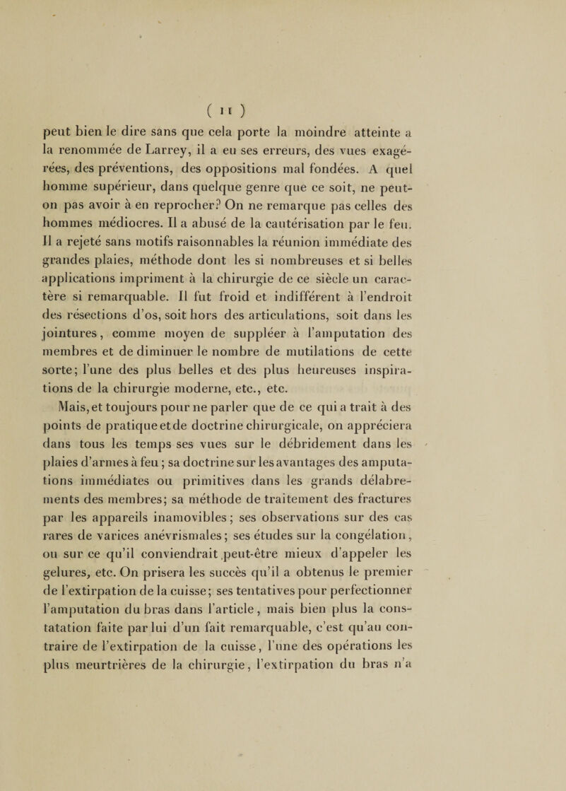 ( 1' ) peut bien le dire sans que cela porte la moindre atteinte a la renommée de Larrey, il a eu ses erreurs, des vues exagé¬ rées, des préventions, des oppositions mal fondées. A quel homme supérieur, dans quelque genre que ce soit, ne peut- on pas avoir à en reprocher.^ On ne remarque pas celles des hommes médiocres. Il a abusé de la cautérisation par le feu. Il a rejeté sans motifs raisonnables la réunion immédiate des grandes plaies, méthode dont les si nombreuses et si belles applications impriment à la chirurgie de ce siècle un carac¬ tère si remarquable. Il fut froid et indifférent à l’endroit des résections d’os, soit hors des articulations, soit dans les jointures, comme moyen de suppléer à l’amputation des membres et de diminuer le nombre de mutilations de cette sorte; l’une des plus belles et des plus heureuses inspira¬ tions de la chirurgie moderne, etc., etc. Mais, et toujours pour ne parler que de ce qui a trait à des points de pratiqueetde doctrine chirurgicale, on appréciera dans tous les temps ses vues sur le débridement dans les plaies d’armes à feu ; sa doctrine sur les avantages des amputa¬ tions immédiates ou primitives dans les grands délabre¬ ments des membres; sa méthode de traitement des fractures par les appareils inamovibles ; ses observations sur des cas rares de varices anévrismales; ses études sur la congélation, ou sur ce qu’il conviendrait .peut-être mieux d’appeler les gelures, etc. On prisera les succès qu’il a obtenus le premier de l’extirpation de la cuisse; ses tentatives pour perfectionner l’amputation du bras dans l’article, mais bien plus la cons¬ tatation faite par lui d’un fait remarquable, c’est qu’au con¬ traire de l’extirpation de la cuisse, l une des opérations les plus meurtrières de la chirurgie, l’extirpation du bras n’a