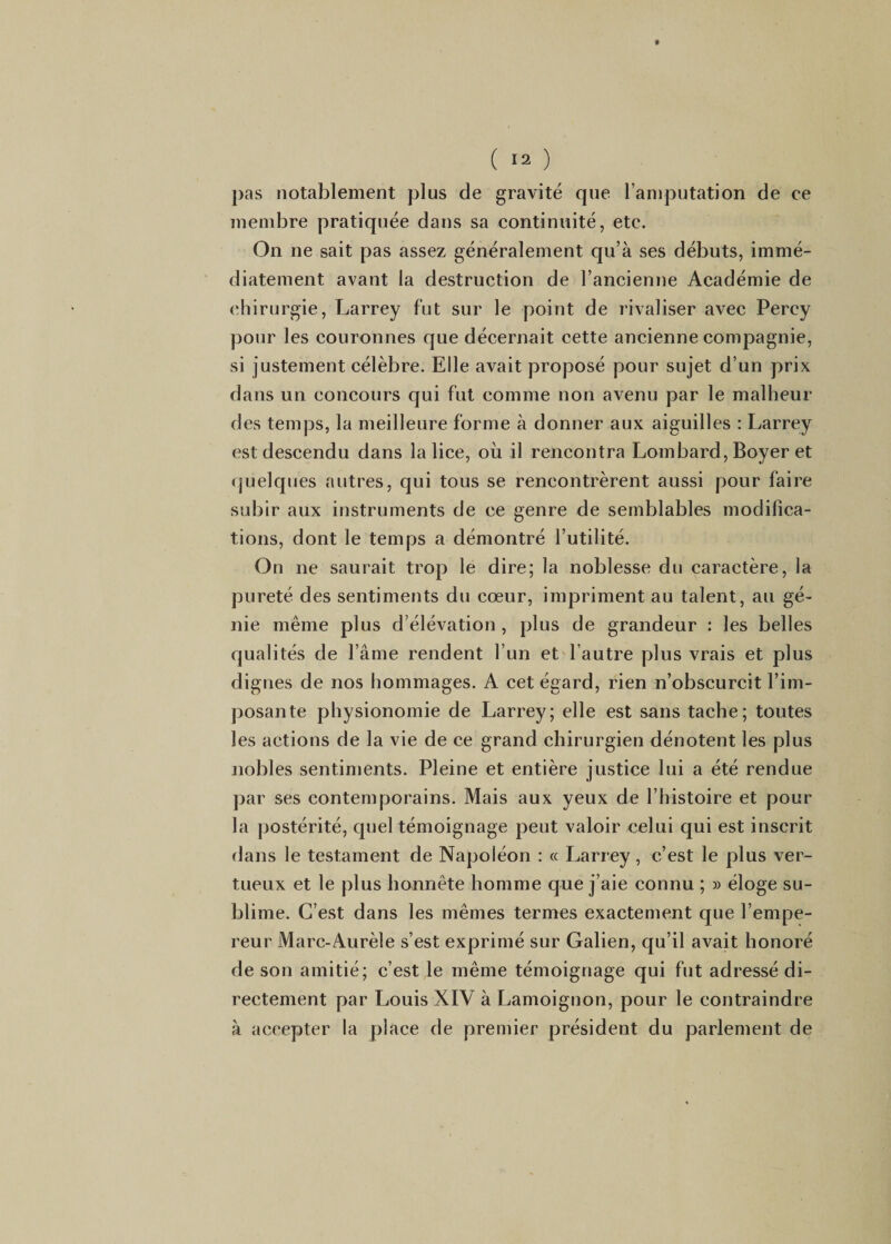 ( Ï2 ) pas notablement plus de gravité que l’amputation de ce membre pratiquée dans sa continuité, etc. On ne sait pas assez généralement qu’à ses débuts, immé¬ diatement avant la destruction de l’ancienne Académie de chirurgie, Larrey fut sur le point de rivaliser avec Percy pour les couronnes que décernait cette ancienne compagnie, si justement célèbre. Elle avait proposé pour sujet d’un prix dans un concours qui fut comme non avenu par le malheur des temps, la meilleure forme à donner aux aiguilles : Larrey est descendu dans la lice, où il rencontra Lombard, Boyer et (pjelques autres, qui tous se rencontrèrent aussi pour faire subir aux instruments de ce genre de semblables modifica¬ tions, dont le temps a démontré l’utilité. On ne saurait trop le dire; la noblesse du caractère, la pureté des sentiments du cœur, impriment au talent, au gé¬ nie même plus d’élévation, plus de grandeur : les belles qualités de l’âme rendent l’un et l’autre plus vrais et plus dignes de nos hommages. A cet égard, rien n’obscurcit l’im¬ posante physionomie de Larrey; elle est sans tache; toutes les actions de la vie de ce grand chirurgien dénotent les plus nobles sentiments. Pleine et entière justice lui a été rendue par ses contemporains. Mais aux yeux de l’histoire et pour la postérité, quel témoignage peut valoir celui qui est inscrit dans le testament de Napoléon : « Larrey, c’est le plus ver¬ tueux et le plus honnête homme que j’aie connu ; » éloge su¬ blime. C’est dans les mêmes termes exactement que l’empe¬ reur Marc-Aurèle s’est exprimé sur Galien, qu’il avait honoré de son amitié; c’est le même témoignage qui fut adressé di¬ rectement par Louis XIV à Lamoignon, pour le contraindre à accepter la place de premier président du parlement de