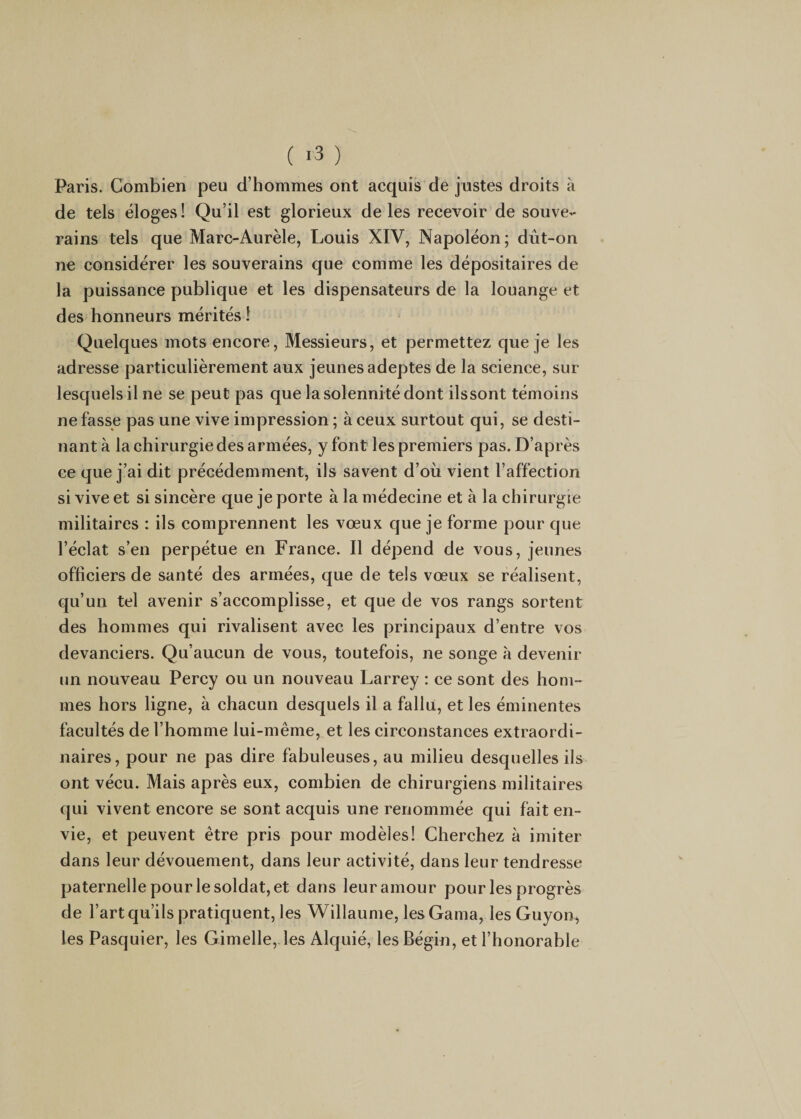 ( *3 ) Paris. Combien peu d’hommes ont acquis de justes droits à de tels éloges ! Qu’il est glorieux de les reeevoir de souve¬ rains tels que Marc-Aurèle, Louis XIV, Napoléon; dût-on ne considérer les souverains que comme les dépositaires de la puissance publique et les dispensateurs de la louange et des honneurs mérités î Quelques mots encore, Messieurs, et permettez que je les adresse particulièrement aux jeunes adeptes de la science, sur lesquels il ne se peut pas que la solennité dont ilssont témoins ne fasse pas une vive impression ; à ceux surtout qui, se desti¬ nant à la chirurgie des armées, y font les premiers pas. D’après ce que j’ai dit précédemment, ils savent d’oii vient l’affection si vive et si sincère que je porte à la médecine et à la chirurgie militaires : ils comprennent les vœux que je forme pour que l’éelat s’en perpétue en France. Il dépend de vous, jeunes officiers de santé des armées, que de tels vœux se réalisent, qu’un tel avenir s’accomplisse, et que de vos rangs sortent des hommes qui rivalisent avee les principaux d’entre vos devanciers. Qu’aucun de vous, toutefois, ne songe à devenir un nouveau Percy ou un nouveau Larrey : ce sont des hom¬ mes hors ligne, à chacun desquels il a fallu, et les éminentes faeultés de l’homme lui-même, et les circonstances extraordi¬ naires, pour ne pas dire fabuleuses, au milieu desquelles ils ont vécu. Mais après eux, combien de chirurgiens militaires qui vivent encore se sont acquis une renommée qui fait en¬ vie, et peuvent être pris pour modèles! Cherchez à imiter dans leur dévouement, dans leur activité, dans leur tendresse paternelle pour le soldat, et dans leur amour pour les progrès de l’art qu’ils pratiquent, les Willaume, les Gama, les Guyon^ les Pasquier, les Gimelle,.les Alquié, les Bégin, et l’honorable