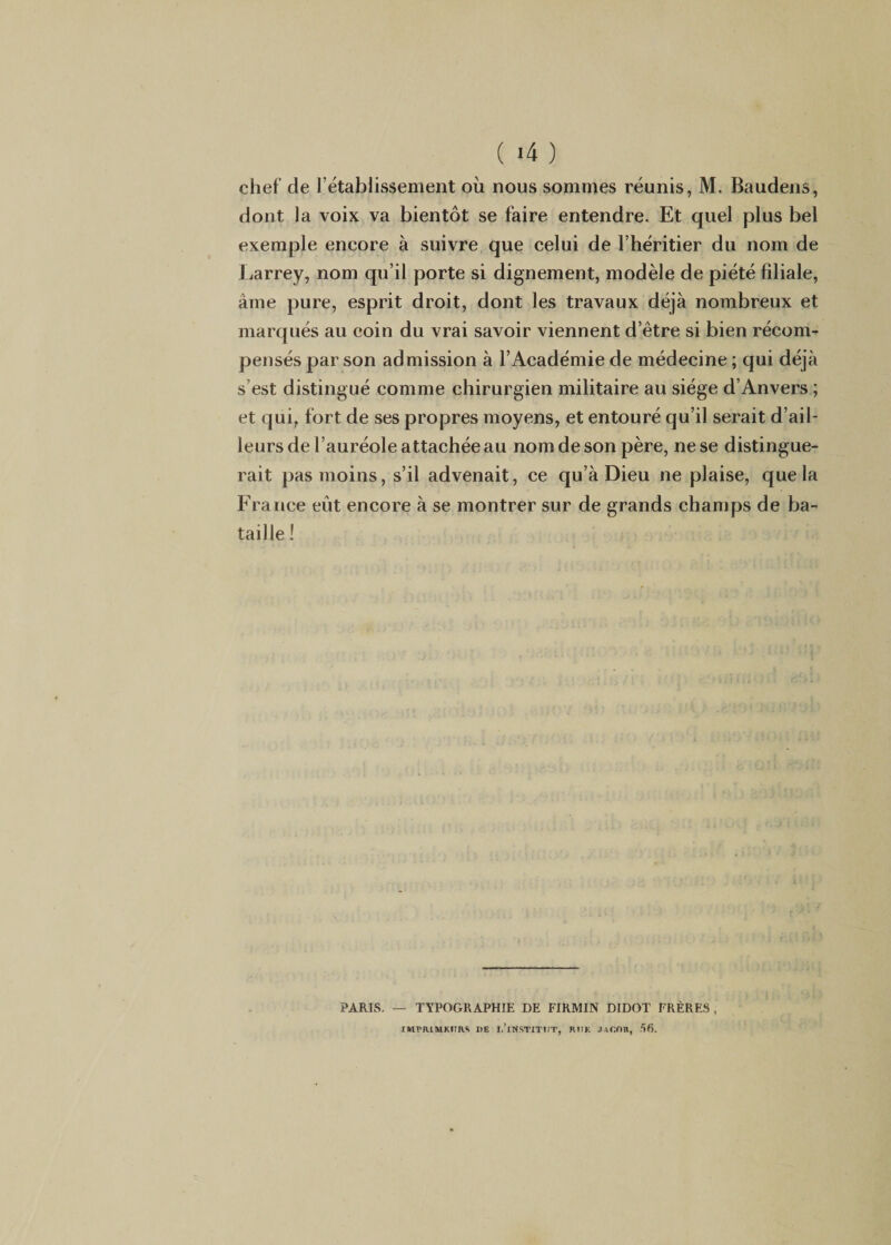 ( «4 ) chef de l’établissement où nous sommes réunis, M. Baudens, dont la voix va bientôt se faire entendre. Et quel plus bel exemple encore à suivre que celui de l’héritier du nom de Larrey, nom qu’il porte si dignement, modèle de piété filiale, âme pure, esprit droit, dont les travaux déjà nombreux et marqués au coin du vrai savoir viennent d’être si bien récom¬ pensés par son admission à l’Académie de médecine ; qui déjà s’est distingué comme chirurgien militaire au siège d’Anvers ; et qui, fort de ses propres moyens, et entouré qu’il serait d’ail¬ leurs de l’auréole attachée au nom de son père, ne se distingue¬ rait pas moins, s’il advenait, ce qu’à Dieu ne plaise, que la France eût encore à se montrer sur de grands champs de ba¬ taille ! PARIS. — TYPOGRAPHIE DE FIRMIN DIDOT FRÈRES, IMPRIMKHRS DE I.’lNSTITItT, RtIK .HCOR, 56.