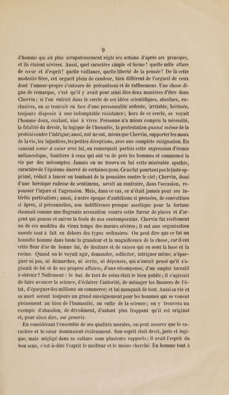 d’homme qui ait plus scrupuleusement réglé ses actions d’après ses principes, et ils étaient sévères. Aussi, quel caractère simple et ferme ! quelle mâle allure de cœur et d’esprit ! quelle vaillance, quelle liberté de la pensée ! De là cette modestie fière, cet orgueil plein de candeur, bien différent de l’orgueil de ceux dont l’amour-propre s’entoure de précautions et de raffinemens. Une chose di¬ gne de remarque, c’est qu’il y avait pour ainsi dire deux manières d’être dans Chervin ; si l’on entrait dans le cercle de ses idées scientifiques, absolues, ex¬ clusives, on se trouvait en face d’une personnalité ardente, irritable, hérissée, toujours disposée à une indomptable résistance ; hors de ce cercle, se voyait l’homme doux, coulant, aisé à vivre. Personne n’a mieux compris la nécessité, la fatalité du devoir, la logique de l’honnête, la protestation quand même de la probité contre l’intrigue; aussi, nul ne sut, mieux que Chervin, supporter les maux de la vie, les injustices, les petites déceptions, avec une complète résignation. En causant cœur à cœur avec lui, on remarquait parfois cette expression d’ironie mélancolique, familière à ceux qui ont vu de près les hommes et commencé la vie par des mécomptes. Jamais on ne trouva en lui cette misérable apathie, caractère de l’égoïsme énervé de certaines gens. Ce ne fut pourtant pas le juste op¬ primé, réduit à lancer en tombant de la poussière contre le ciel; Chervin, doué d’une héroïque rudesse de sentimens, savait au contraire, dans l’occasion, re¬ pousser l’injure et l’agression. Mais, dans ce cas, ce n’était jamais pour ses in¬ térêts particuliers ; aussi, à notre époque d’ambitions si pressées, de convoitises si âpres, si personnelles, son indifférence presque ascétique pour la fortune étonnait comme une flagrante accusation contre cette fureur de places et d’ar¬ gent qui pousse et enivre la foule de nos contemporains. Chervin fut réellement un de ces modèles du vieux temps des mœurs sévères ; il eut une organisation morale tout à fait en dehors des types ordinaires. On peut dire que ce fut un honnête homme dans toute la grandeur et la magnificence de la chose, car il eut cette fleur d’or de bonne foi, de droiture et de raison qui en sont la base et la racine. Quand on le voyait agir, demander, solliciter, intriguer même, n’épar- gner ni pas, ni démarches, ni écrits, ni dépenses, qui n’aurait pensé qu’il s’a¬ gissait de lui et de ses propres affaires, d’une récompense, d’un emploi lucratif à obtenir? Nullement : le but de tant de soins était le bien public; il s’agissait de faire avancer la science, d’éclairer l’autorité, de ménager les finances de l’é¬ tat, d’épargner des millions au commerce; et lui manquait de tout. Aussi sa vie et sa mort seront toujours un grand enseignement pour les hommes qui se vouent pleinement au bien de l’humanité, au culte de la science ; on y trouvera un exemple d’abandon, de dévoûment, d’autant plus frappant qu’il est original et, pour ainsi dire, sui generis. En considérant l’ensemble de ses qualités morales, on peut assurer que le ca¬ ractère et le cœur dominaient évidemment. Son esprit était droit, juste et logi¬ que, mais négligé dans sa culture sous plusieurs rapports ; il avait l’esprit du bon sens, c’est-à-dire l’esprit le meilleur et le moins cherché, En homme tout à