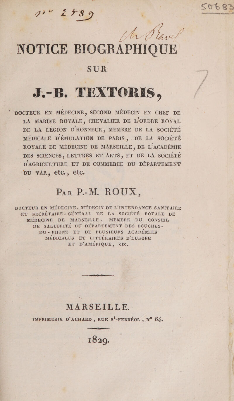 / NOTICE BIOGRAPHIQUE SUR J.-B. TEXTORIS, DOCTEUR EN MÉDECINE , SECOND MÉDECIN EN CHEF DE LA MARINE ROYALE, CHEVALIER DE L’ORDRE ROYAL DE LA LÉGION DHONNEUR, MEMBRE DE LA SOCIÉTÉ MÉDICALE DÉMULATION DE PARIS , DE LA SOCIÉTÉ ROYALE DE MÉDECINE DE MARSEILLE, DE L*ACADÉMIE DES SCIENCES, LETTRES ET ARTS, ET DE LA SOCIÉTÉ D AGRICULTURE ET DE COMMERCE DU DÉPARTEMENT bu vAii, etc., etc. Par P.-M. ROUX, DOCTEUR EN MEDECINE, MEDECIN DE L’INTENDANCE SANITAIRE ET SECRÉTAIRE - GÉNÉRAL DE LA SOCIÉTÉ ROYALE DE MÉDECINE DE MARSEILLE , MEMBRE DU CONSEIL DE SALUBRITÉ DU DÉPARTEMENT DES BOUCHES- DU - RHONE ET DE PLUSIEURS ACADÉMIES MÉDICALES ET LITTÉRAIRES D’EUROPE ET D’AMÉRIQUE, etc. MARSEILLE. IMPRIMERIE D’ACHARD , RUE St-FERRÉOL , N° 64.