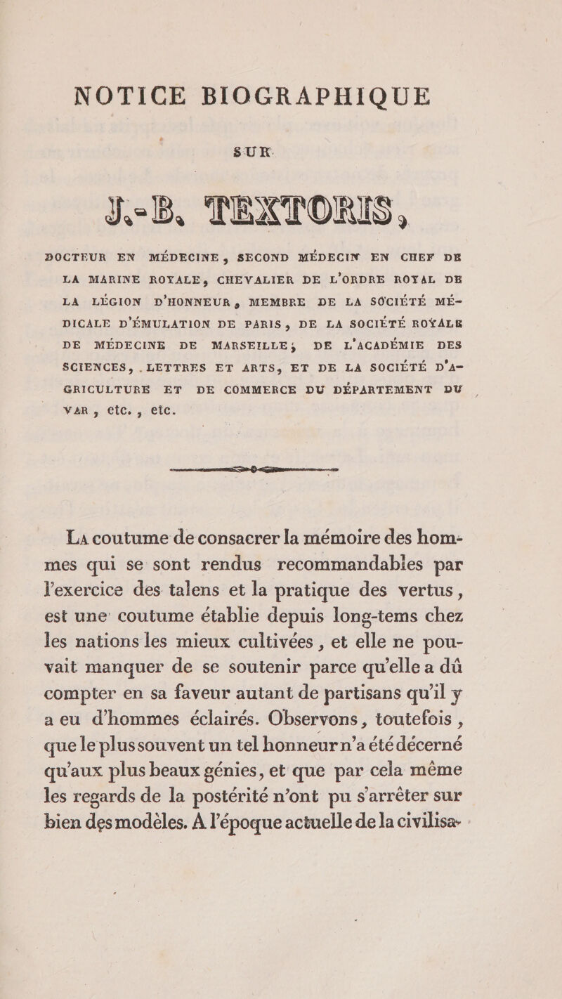 NOTICE BIOGRAPHIQUE SUR DOCTEUR EN MEDECINE , SECOND MÉDECIN EN CHEF DB LA MARINE ROYALE, CHEVALIER DE L’ORDRE ROYAL DE LA LÉGION D’HONNEUR , MEMBRE DE LA SOCIETE MÉ¬ DICALE D’ÉMULATION DE PARIS, DE LA SOCIÉTÉ ROYALE DE MÉDECINE DE MARSEILLE y DE L’ACADÉMIE DES SCIENCES, LETTRES ET ARTS, ET DE LA SOCIETE D*A- GRÏCULTURE ET DE COMMERCE DU DEPARTEMENT DU var , etc. , etc. «-■■ • -- La coutume de consacrer la mémoire des hom¬ mes qui se sont rendus recommandables par l’exercice des talens et la pratique des vertus, est une coutume établie depuis long-tems chez les nations les mieux cultivées, et elle ne pou¬ vait manquer de se soutenir parce qu’elle a dû compter en sa faveur autant de partisans qu’il y a eu d’hommes éclairés. Observons, toutefois, que le plus souvent un tel honneur n’a été décerné qu’aux plus beaux génies, et que par cela même les regards de la postérité n’ont pu s’arrêter sur bien dçs modèles. A l’époque actuelle de la civilisa* v
