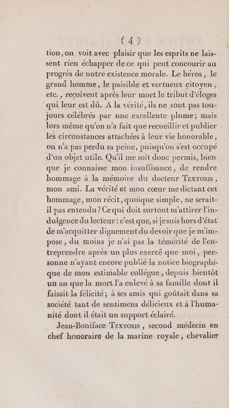 tion, on voit avec plaisir que les esprits ne lais¬ sent rien échapper de ce qui peut concourir au progrès de notre existence morale. Le héros , le grand homme , le paisible et vertueux citoyen , etc., reçoivent après leur mort le tribut d’éloges qui leur est dû. A la vérité, ils ne sont pas tou¬ jours célébrés par une excellente plume; mais lors même qu’on n’a fait que recueillir et publier les circonstances attachées à leur vie honorable, on n’a pas perdu sa peine, puisqu’on s’est occupé d’un objet utile. Qu’il me soit donc permis, bien que je connaisse mon insuffisance, de rendre hommage à la mémoire du docteur Textoris , mon ami. La vérité et mon coeur me dictant cet hommage, mon récit, quoique simple, ne serait- il pas entendu ? Ce qui doit surtout m’attirer l’in¬ dulgence du lecteur : c’est que, si je suis hors d’état de m’acquitter dignement du devoir que je m’im¬ pose , du moins je n’ai pas la témérité de l’en¬ treprendre après un plus exercé que moi, per¬ sonne n’ayant encore publié la notice biographi¬ que de mon estimable collègue , depuis bientôt un an que la mort l’a enlevé à sa famille dont il faisait la félicité; à ses amis qui goûtait dans sa société tant de sentimens délicieux et à l’huma¬ nité dont il était un support éclairé. Jean-Boniface Textoris , second médecin en chef honoraire de la marine royale, chevalier