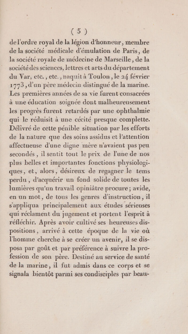 de Tordre royal de la légion d’honneur, membre de la société médicale d’émulation de Paris, de la société royale de médecine de Marseille, de la société des sciences, lettres et arts du département du Yar, etc,, etc., naquit à Toulon, le 2/\. février 1778 , d’un père médecin distingué de la marine. Les premières années de sa vie furent consacrées à une éducation soignée dont malheureusement les progrès furent retardés par une ophthalmie qui le réduisît à une cécité presque complette. Délivré de cette pénible situation par les efforts de la nature que des soins assidus et Tattention affectueuse d’une digne mère n’avaient pas peu secondés , il sentit tout le prix de Tune de nos plus belles et importantes fonctions physiologi¬ ques, et, alors, désireux de regagner le tems perdu, d’acquérir un fond solide de toutes les lumières qu’un travail opiniâtre procure ; avide, en un mot, de tous les genres d’instruction, il s’appliqua principalement aux études sérieuses qui réclament du jugement et portent l’esprit à réfléchir. Après avoir cultivé ses heureuses dis¬ positions , arrivé à cette époque de la vie où l’homme cherche à se créer un avenir, il se dis¬ posa par goût et par préférence à suivre la pro¬ fession de son père. Destiné au service de santé de la marine, il fut admis dans ce corps et se signala bientôt parmi ses condisciples par beau-