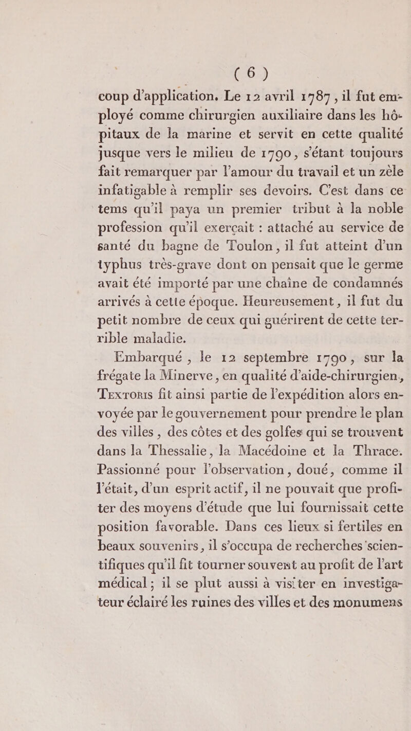 coup d’application. Le 12 avril 1787 , il fut em¬ ployé comme chirurgien auxiliaire dans les h<> pitaux de la marine et servit en cette qualité jusque vers le milieu de 1790., s’étant toujours fait remarquer par l’amour du travail et un zèle infatigable à remplir ses devoirs. C’est dans ce tems qu’il paya un premier tribut à la noble profession qu’il exerçait : attaché au service de santé du bagne de Toulon , il fut atteint d’un typhus très-grave dont on pensait que le germe avait été importé par une chaîne de condamnés arrivés à cetie époque. Heureusement * il fut du petit nombre de ceux qui guérirent de cette ter¬ rible maladie. Embarqué , le 12 septembre 1790, sur la frégate la Minerve, en qualité d’aide-chirurgien, Textoris fît ainsi partie de l’expédition alors en¬ voyée par le gouvernement pour prendre le plan des villes, des côtes et des golfes qui se trouvent dans la Thessalie, la Macédoine et la Thrace. Passionné pour l’observation, doué, comme il l’était, d’un esprit actif, il ne pouvait que profi¬ ter des moyens d’étude que lui fournissait cette position favorable. Dans ces lieux si fertiles en beaux souvenirs, il s’occupa de recherches scien¬ tifiques qu’il fit tourner souvent au profit de l’art médical ; il se plut aussi à visiter en investiga¬ teur éclairé les ruines des villes et des monumens