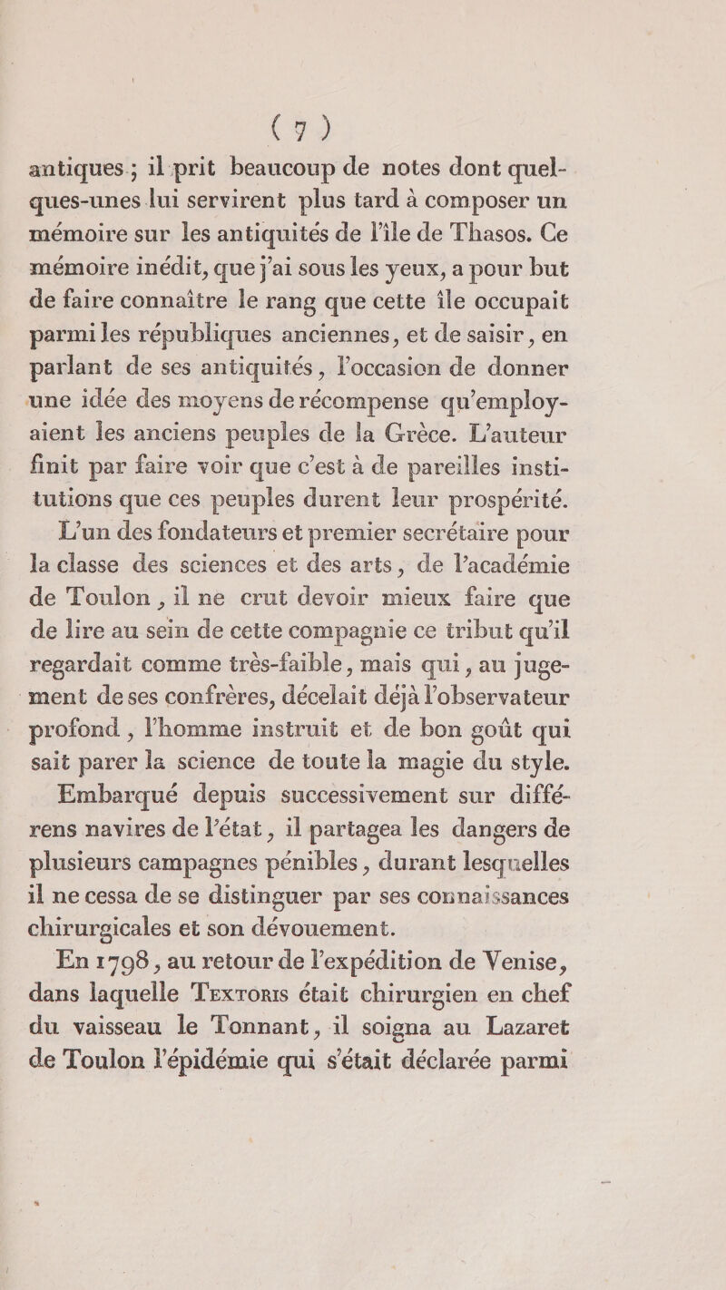 antiques ; il prit beaucoup de notes dont quel- ques-unes lui servirent plus tard à composer un mémoire sur les antiquités de File de Tliasos. Ce mémoire inédit, que j’ai sous les yeux, a pour but de faire connaître le rang que cette île occupait parmi les républiques anciennes, et de saisir, en parlant de ses antiquités, l’occasion de donner une idée des moyens de récompense qu’employ¬ aient les anciens peuples de la Grèce. L’auteur finit par faire voir que c’est à de pareilles insti¬ tutions que ces peuples durent leur prospérité. L’un des fondateurs et premier secrétaire pour la classe des sciences et des arts, de l’académie de Toulon, il ne crut devoir mieux faire que de lire au sein de cette compagnie ce tribut qu’il regardait comme très-faible, mais qui, au juge¬ ment de ses confrères, décelait déjà l’observateur profond, l’homme instruit et de bon goût qui sait parer la science de toute la magie du style. Embarqué depuis successivement sur diffé- rens navires de l’état, il partagea les dangers de plusieurs campagnes pénibles, durant lesquelles il ne cessa de se distinguer par ses connaissances chirurgicales et son dévouement. En 1798, au retour de l’expédition de Venise, dans laquelle Textoris était chirurgien en chef du vaisseau le Tonnant, il soigna au Lazaret de Toulon l’épidémie qui s était déclarée parmi