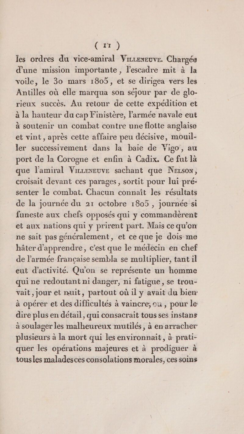 les ordres du vice-amiral Villeneuve. Chargée d’une mission importante , l’escadre mit à la voile, le 3o mars i8o5, et se dirigea vers les Antilles où elle marqua son séjour par de glo¬ rieux succès. Au retour de cette expédition et à la hauteur du cap Finistère, l’armée navale eut à soutenir un combat contre une flotte anglaise et vint, après cette affaire peu décisive, mouil¬ ler successivement dans la baie de Vigo, au port de la Corogne et enfin à Cadix. Ce fut là que 1 amiral Villeneuve sachant que Nelson, croisait devant ces parages, sortit pour lui pré¬ senter le combat. Chacun connaît les résultats de la journée du 21 octobre i8o5 , journée si funeste aux chefs opposés qui y commandèrent et aux nations qui y prirent part. Mais ce qu’oit ne sait pas généralement , et ce que je dois me hâter d’apprendre, c’est que le médecin en chef de l’armée française sembla se multiplier, tant il eut d’activité. Qu’on se représente un homme qui ne redoutant ni danger, ni fatigue, se trou¬ vait, jour et nuit, partout où il y avait du bieir à opérer et des difficultés à vaincre, ou, pour le dire plus en détail, qui consacrait tous ses instant à soulager les malheureux mutilés, à en arracher plusieurs à la mort qui les environnait, à prati¬ quer les opérations majeures et à prodiguer à tous les malades ces consolations morales, ces soins