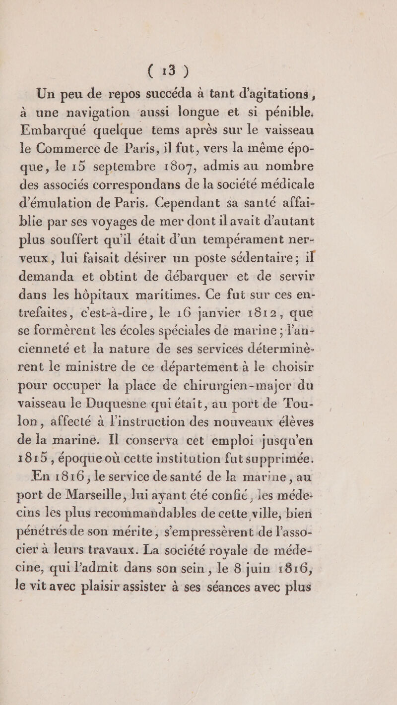 Un peu de repos succéda à tant d’agitations, à une navigation aussi longue et si pénible. Embarqué quelque tems après sur le vaisseau le Commerce de Paris, il fut, vers la même épo¬ que, le i5 septembre 1807, admis au nombre des associés correspondans de la société médicale d’émulation de Paris. Cependant sa santé affai¬ blie par ses voyages de mer dont il avait d’autant plus souffert qu’il était d’un tempérament ner¬ veux, lui faisait désirer un poste sédentaire; il demanda et obtint de débarquer et de servir dans les hôpitaux maritimes. Ce fut sur ces en¬ trefaites, c’est-à-dire, le 16 janvier 1812, que se formèrent les écoles spéciales de marine ; l’an¬ cienneté et îa nature de ses services déterminè¬ rent le ministre de ce département à le choisir pour occuper la place de chirurgien-major du vaisseau le Duquesne qui était, au port de Tou¬ lon , affecté à l’instruction des nouveaux élèves de la marine. Il conserva cet emploi jusqu’en i8i5 , époque où cette institution fut supprimée. En 1816, le service de santé de îa marine, au port de Marseille, lui ayant été confit les méde¬ cins les plus recommandables de cette ville, bien pénétrés de son mérite, s’empressèrent de l’asso¬ cier à leurs travaux. La société royale de méde¬ cine, qui badinit dans son sein, le 8 juin 1816, le vit avec plaisir assister à ses séances avec plus