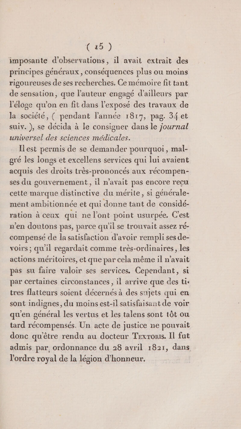 ( *5 ) imposante d’observations, il avait extrait des principes généraux, conséquences plus ou moins rigoureuses de ses recherches. Ce mémoire fit tant de sensation, que l’auteur engagé d’ailleurs par l’éloge qu’on en fit dans l’exposé des travaux de la société, ( pendant l’année 1817, pag. 34 et suiv. ), se décida à le consigner dans le journal universel des sciences médicales. Il est permis de se demander pourquoi, mal¬ gré les longs et exceîlens services qui lui avaient acquis des droits très-prononcés aux récompen¬ ses du gouvernement , il n’avait pas encore reçu cette marque distinctive du mérite, si générale¬ ment ambitionnée et qui donne tant de considé¬ ration à ceux qui ne Font point usurpée. C’est n’en doutons pas, parce qu’il se trouvait assez ré¬ compensé de la satisfaction d’avoir rempli ses de¬ voirs; qu’il regardait comme très-ordinaires, les actions méritoires, et que par cela même il n’avait pas su faire valoir ses services. Cependant, si par certaines circonstances, il arrive que des ti< très flatteurs soient décernés à des sujets qui en sont indignes, du moins est-il satisfaisant de voir qu’en général les vertus et les taîens sont tôt ou tard récompensés. Un acte de justice ne pouvait donc qu’être rendu au docteur Textoris. Il fut admis par ordonnance du 28 avril 1821, dans l’ordre royal de la légion d’honneur.