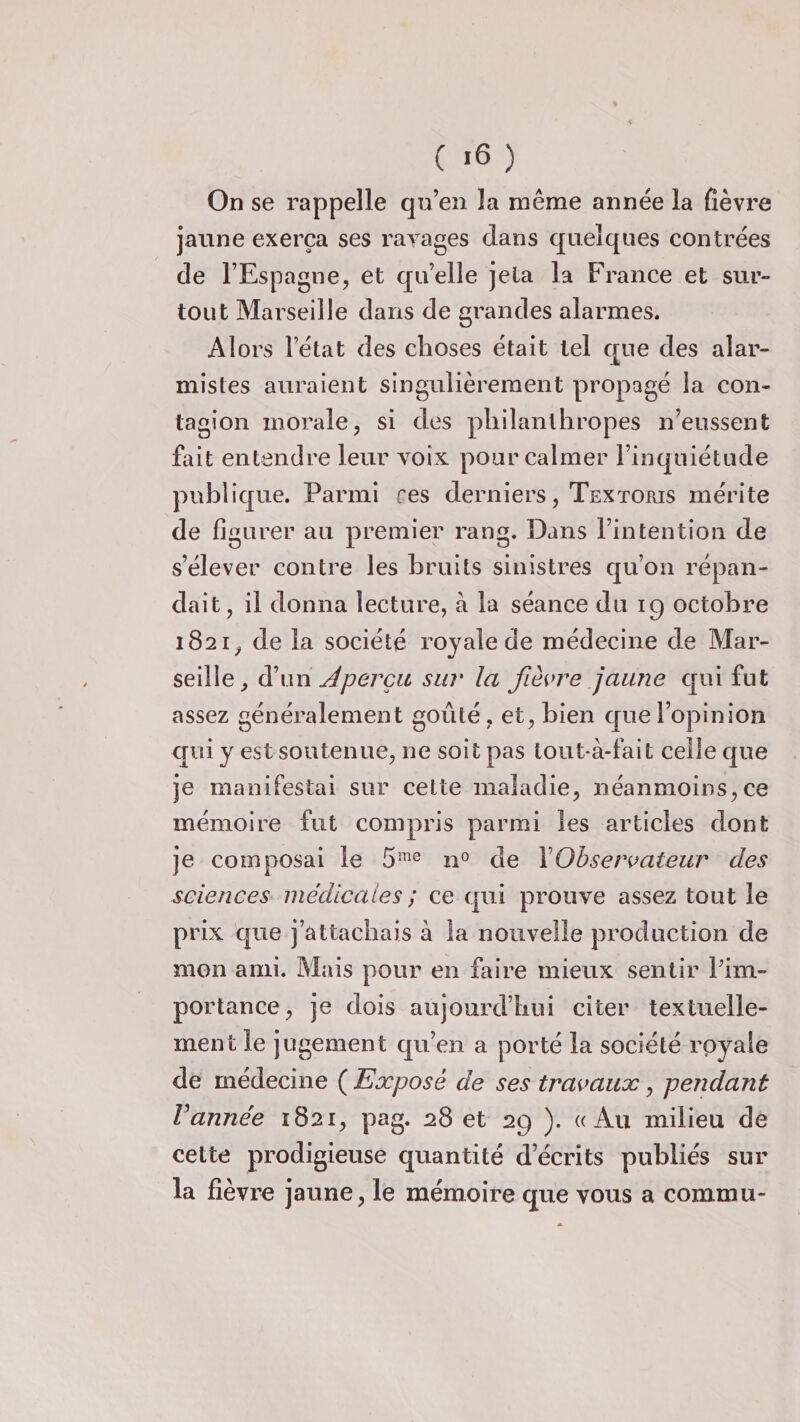 ( >6 ) On se rappelle qu’en la même année la fièvre jaune exerça ses rayages dans quelques contrées de l’Espagne, et quelle jeta la France et sur» tout Marseille dans de grandes alarmes. Alors l’état des choses était tel que des alar¬ mistes auraient singulièrement propagé la con¬ tagion morale, si des philanthropes n’eussent fait entendre leur voix pour calmer l’inquiétude publique. Parmi res derniers, Textoris mérite de figurer au premier rang. Dans l’intention de s’élever contre les bruits sinistres qu’on répan¬ dait, il donna lecture, à la séance du 19 octobre 1821, de la société royale de médecine de Mar¬ seille, d’un Aperçu sur la fièvre jaune qui fut assez généralement goûté, et, bien que l’opinion qui y est soutenue, ne soit pas tout à-fait celle que je manifestai sur cette maladie, néanmoins,ce mémoire fut compris parmi les articles dont je composai le 5îne n° de 1 Observateur des sciences médicales ; ce qui prouve assez tout le prix que j’attachais à la nouvelle production de mon ami. Mais pour en faire mieux sentir Pim- portance, je dois aujourd’hui citer textuelle¬ ment le jugement qu’en a porté la société royale de médecine ( Exposé de ses travaux, pendant Vannée 1821, pag. 28 et 29 ). «Au milieu de cette prodigieuse quantité décrits publiés sur la fièvre jaune, le mémoire que vous a commu-