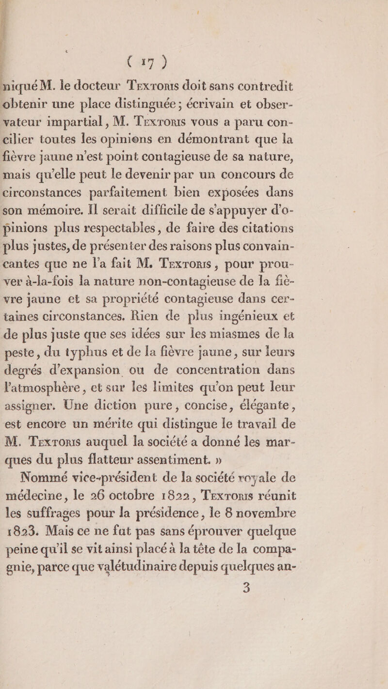 niqué M. le docteur Textorïs doit sans contredit obtenir une place distinguée ; écrivain et obser¬ vateur impartial, M. Textorïs vous a paru con¬ cilier toutes les opinions en démontrant que la fièvre jaune n’est point contagieuse de sa nature, mais qu’elle peut le devenir par un concours de circonstances parfaitement bien exposées dans son mémoire. 11 serait difficile de s’appuyer d’o¬ pinions plus respectables, de faire des citations plus justes, de présenter des raisons plus convain¬ cantes que ne Fa fait M. Textorïs , pour prou- ver à-la-fois la nature n on-con tagieuse de la fiè¬ vre jaune et sa propriété contagieuse dans cer¬ taines circonstances. Rien de plus ingénieux et de plus juste que ses idées sur les miasmes de la peste, du typhus et de la fièvre jaune, sur leurs degrés d’expansion ou de concentration dans l’atmosphère, et sur les limites qu’on peut leur assigner. Une diction pure, concise, élégante, est encore un mérite qui distingue le travail de M. Textorïs auquel la société a donné les mar¬ ques du plus flatteur assentiment. » Nommé vice-président de la société royale de médecine, le 26 octobre 1822, Textorïs réunit les suffrages pour la présidence, le 8 novembre 1828. Mais ce ne fut pas sans éprouver quelque peine qu’il se vit ainsi placé à la tête de la compa¬ gnie, parce que valétudinaire depuis quelques an- 3