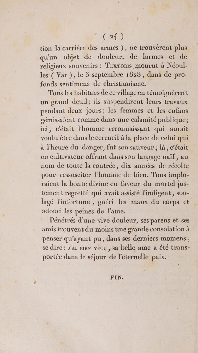 lion la carrière des armes ), ne trouvèrent plus qu’un objet de douleur, de larmes et de religieux souvenirs : Textoris mourut à Néoui- les ( Var ), le 3 septembre 1828, dans de pro¬ fonds sentimens de christianisme. Tous les habitans de ce village en témoignèrent un grand deuil ; ils suspendirent leurs travaux pendant deux jours; les femmes et les enfans gémissaient comme dans une calamité publique; ici, c’était Vhomme reconnaissant qui aurait voulu être dans le cercueil à la place de celui qui à l’heure du danger, fut son sauveur; là, c’était un cultivateur offrant dans son langage naïf, au nom de toute la contrée, dix années de récolte pour ressusciter l’homme de bien. Tous implo¬ raient la bonté divine en faveur du mortel jus¬ tement regretté qui avait assisté l’indigent, sou¬ lagé l’infortune , guéri les maux du corps et adouci les peines de lame. Pénétrés d’une vive douleur, ses parens et ses amis trouvent du moins une grande consolation à penser qu’ayant pu, dans ses derniers momens , se dire: j’ai bien vécu, sa belle ame a été trans¬ portée dans le séjour de Féternelle paix. FIN.