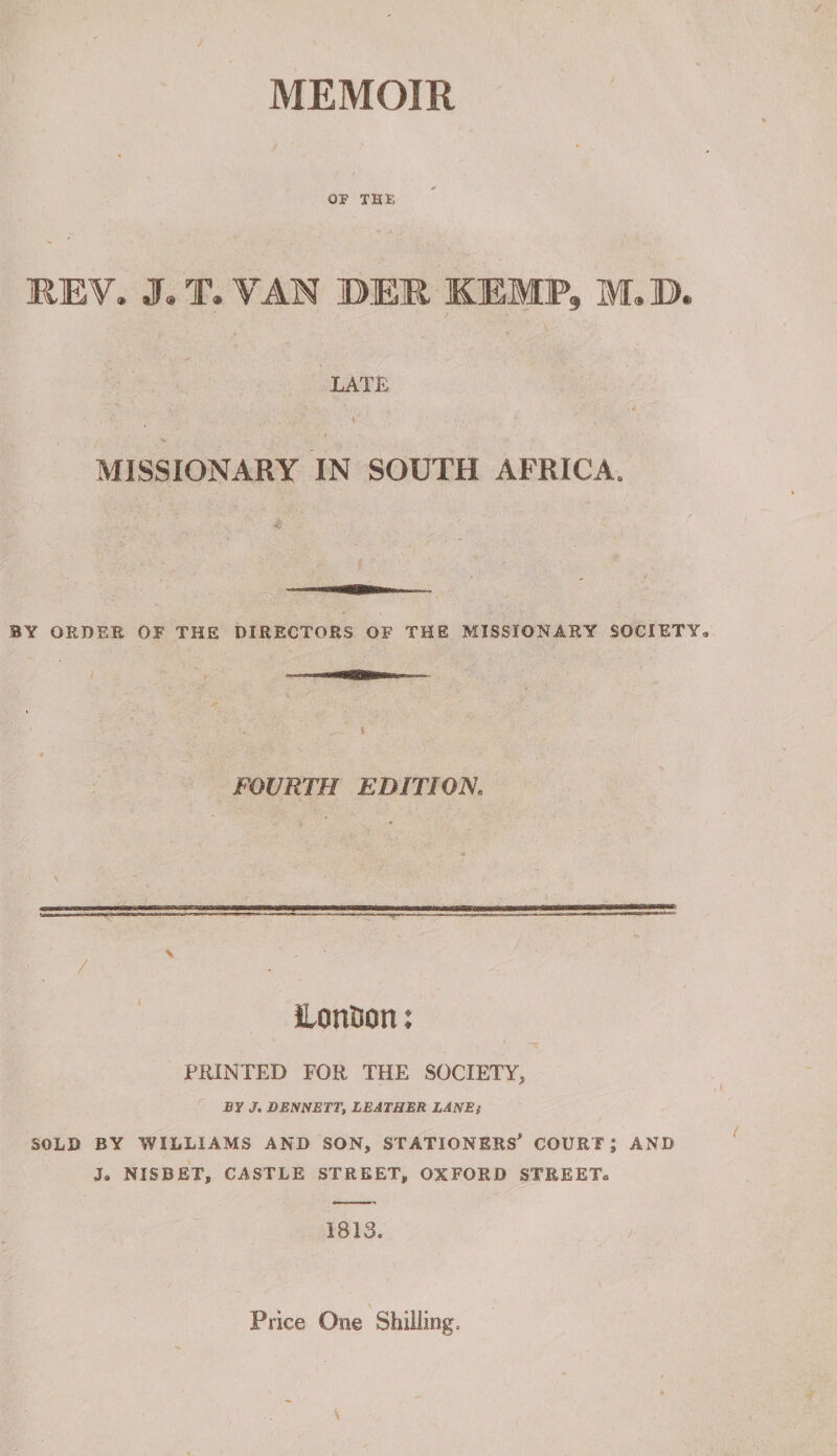 MEMOIR OF THE REV. J. T. VAN DEM. KEMP, M.D. LATE MISSIONARY IN SOUTH AFRICA, BY ORDER OF THE DIRECTORS OF THE MISSIONARY SOCIETY FOURTH EDITION. / iLonBon: PRINTED FOR THE SOCIETY, BY J. DENNETT, LEATHER LANE; SOLD BY WILLIAMS AND SON, STATIONERS^ COURT; AND J9 NISBET, CASTLE STREET, OXFORD STREET, 1813. Price One Shilling.