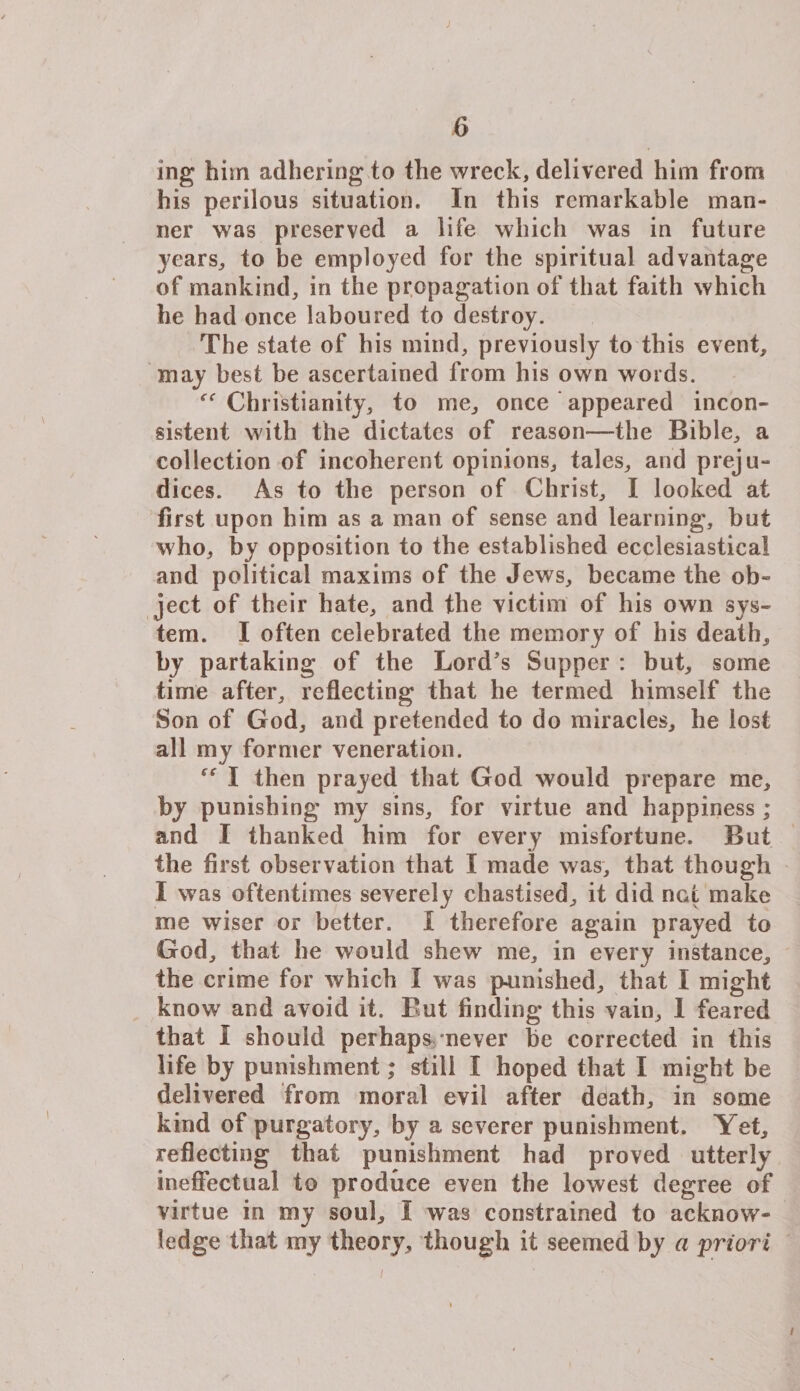 J 6 ing him adhering to the wreck, delivered him from his perilous situation. In this remarkable man¬ ner was preserved a life which was in future years, to be employed for the spiritual advantage of mankind, in the propagation of that faith which he had once laboured to destroy. The state of his mind, previously to this event, may best be ascertained from his own words. “ Chi istianity, to me, once appeared incon¬ sistent with the dictates of reason—the Bible, a collection of incoherent opinions, tales, and preju¬ dices. As to the person of Christ, I looked at first upon him as a man of sense and learning, but who, by opposition to the established ecclesiastical and political maxims of the Jews, became the ob¬ ject of their hate, and the victim of his own sys¬ tem. I often celebrated the memory of his death, by partaking of the Lord's Supper : but, some time after, reflecting that he termed himself the Son of God, and pretended to do miracles, he lost all my former veneration. I then prayed that God would prepare me, by punishing my sins, for virtue and happiness; and I thanked him for every misfortune. But the first observation that I made was, that though I was oftentimes severely chastised, it did not make me wiser or better. I therefore again prayed to God, that he would shew me, in every instance, the crime for which I was punished, that I might know and avoid it. But finding this vain, 1 feared that I should perhaps never be corrected in this life by punishment; still I hoped that I might be delivered from moral evil after death, in some kind of purgatory, by a severer punishment. Yet, reflecting that punishment had proved utterly ineffectual to produce even the lowest degree of virtue in my soul, I was constrained to acknow¬ ledge that my theory, though it seemed by a priori l /