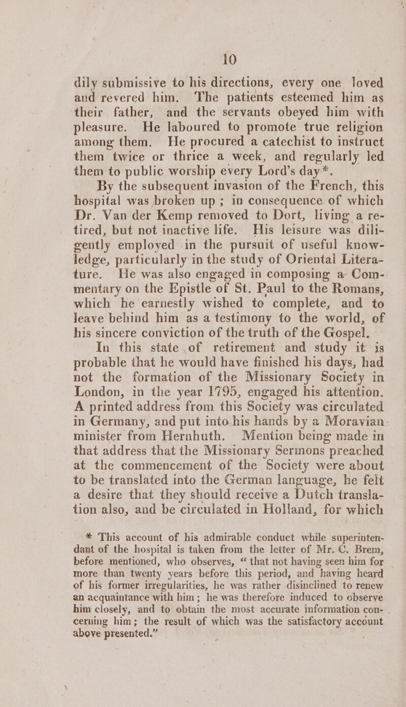 dily submissive to his directions,, every one loved and revered him. The patients esteemed him as their father, and the servants obeyed him with pleasure. He laboured to promote true religion among them. He procured a catechist to instruct them twice or thrice a week, and regularly led them to public worship every Lord’s day *. By the subsequent invasion of the French, this hospital was broken up ; in consequence of which Dr. Van der Kemp removed to Dort, living a re¬ tired, but not inactive life. His leisure was dili¬ gently employed in the pursuit of useful know¬ ledge, particularly in the study of Oriental Litera¬ ture. He was also engaged in composing a Com¬ mentary on the Epistle of St. Paul to the Romans, which he earnestly wished to complete, and to leave behind him as a testimony to the world, of his sincere conviction of the truth of the Gospel. In this state of retirement and study it is probable that he would have finished his days, had not the formation of the Missionary Society in London, in the year 1795, engaged his attention. A printed address from this Society was circulated in Germany, and put into his hands by a Moravian minister from Hernhuth. Mention being made in that address that the Missionary Sermons preached at the commencement of the Society were about to be translated into the German language, he felt a desire that they should receive a Dutch transla¬ tion also, and he circulated in Holland, for which * This account of his admirable conduct while superintend dant of the hospital is taken from the letter of Mr. C. Brem, before mentioned, who observes,  that not having seen him for more than twenty years before this period, and having heard of his former irregularities, he was rather disinclined to renew an acquaintance with him ; he was therefore induced to observe him closely, and to obtain the most accurate information con¬ cerning him; the result of which was the satisfactory account above presented/'