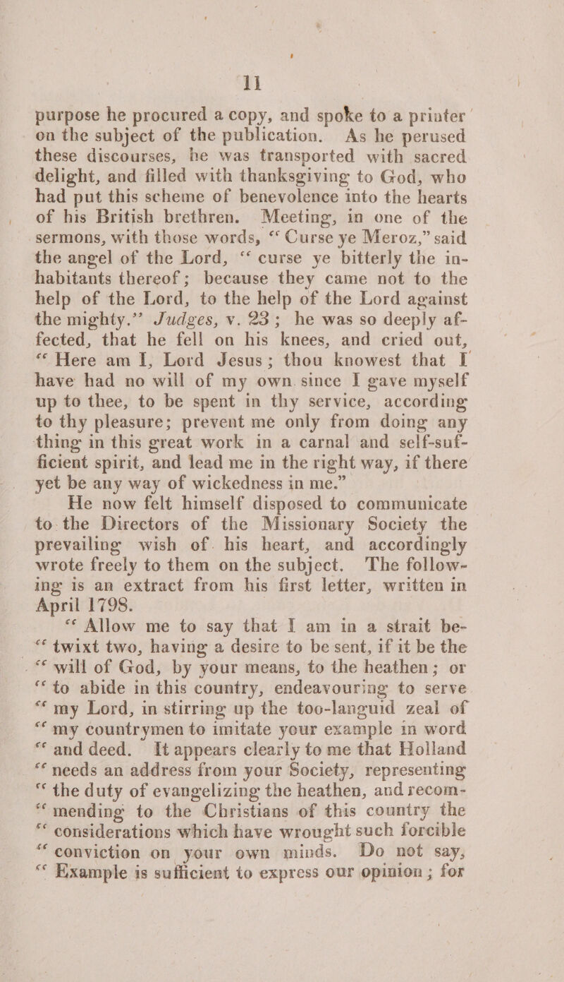 11 purpose he procured a copy, and spoke to a printer on the subject of the publication. As be perused these discourses, he was transported with sacred delight, and filled with thanksgiving to God, who had put this scheme of benevolence into the hearts of his British brethren. Meeting, in one of the sermons, with those words, Curse ye Meroz,” said the angel of the Lord, curse ye bitterly the in¬ habitants thereof; because they came not to the help of the Lord, to the help of the Lord against the mighty/’ Judges, v. 23 ; he was so deeply af¬ fected, that he fell on his knees, and cried out, ec Here am I, Lord Jesus ; thou knowest that I have had no will of my own since I gave myself up to thee, to be spent in thy service, according to thy pleasure; prevent me only from doing any thing in this great work in a carnal and self-suf¬ ficient spirit, and lead me in the right way, if there yet be any way of wickedness in me.” He now felt himself disposed to communicate to the Directors of the Missionary Society the prevailing wish of his heart, and accordingly wrote freely to them on the subject. The follow¬ ing is an extract from his first letter, written in April 1798. Allows me to say that I am in a strait be- &lt;s twixt two, having a desire to be sent, if it be the will of God, by your means, to the heathen; or to abide in this country, endeavouring to serve my Lord, in stirring up the too-languid zeal of &lt;c my countrymen to imitate your example in w ord and deed. It appears clearly to me that Holland needs an address from your Society, representing ff the duty of evangelizing the heathen, and recoin- mending to the Christians of this country the considerations which have wrought such forcible conviction on your own minds. Do not say, “ Example is sufficient to express our opinion; for