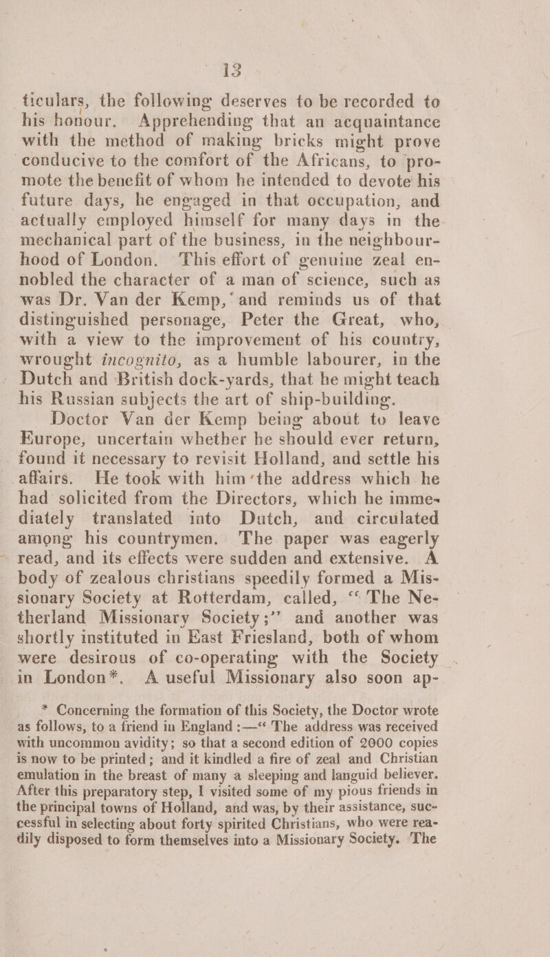 ticulars, the following' deserves to be recorded to his honour. Apprehending that an acquaintance with the method of making bricks might prove conducive to the comfort of the Africans, to pro¬ mote the benefit of whom he intended to devote his future days, he engaged in that occupation, and actually employed himself for many days in the mechanical part of the business, in the neighbour¬ hood of London. This effort of genuine zeal en¬ nobled the character of a man of science, such as was Dr. Van der Kemp, and reminds us of that distinguished personage, Peter the Great, who, with a view to the improvement of his country, wrought incognito, as a humble labourer, in the Dutch and British dock-yards, that be might teach his Russian subjects the art of ship-building. Doctor Van der Kemp being about to leave Europe, uncertain whether be should ever return, found it necessary to revisit Holland, and settle his affairs. Fie took with him The address which he had solicited from the Directors, which he imme¬ diately translated into Dutch, and circulated among his countrymen. The paper was eagerly read, and its effects were sudden and extensive. A body of zealous Christians speedily formed a Mis- sionary Society at Rotterdam, called, The Mo¬ therland Missionary Society and another was shortly instituted in East Friesland, both of whom were desirous of co-operating with the Society in London*, A useful Missionary also soon ap~ * Concerning the formation of this Society, the Doctor wrote as follows, to a friend in England The address was received with uncommon avidity; so that a second edition of 2000 copies is now to be printed; and it kindled a fire of zeal and Christian emulation in the breast of many a sleeping and languid believer. After this preparatory step, I visited some of my pious friends in the principal towns of Holland, and was, by their assistance, suc¬ cess fid in selecting about forty spirited Christians, who were rea¬ dily disposed to form themselves into a Missionary Society. The