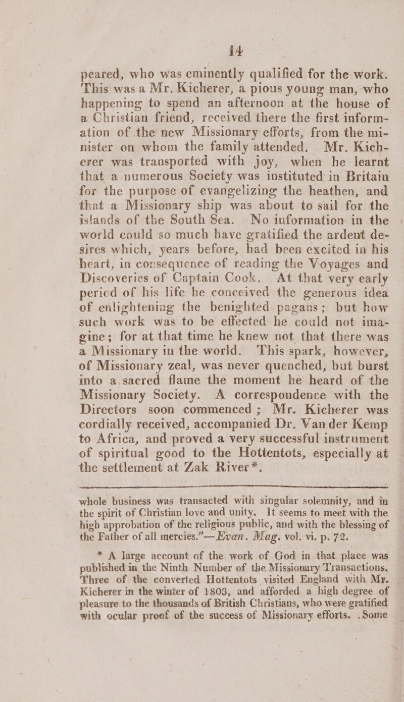 peared, who was eminently qualified for the work. Th is was a Mr. Kicherer, a pious young man, who happening to spend an afternoon at the house of a Christian friend, received there the first inform¬ ation of the new Missionary efforts, from the mi¬ nister on whom the family attended. Mr. Kich- erer was transported with joy, when he learnt that a numerous Society was instituted in Britain for the purpose of evangelizing the heathen, and that a Missionary ship was about to sail for the islands of the South Sea. No information in the world could so much have gratified the ardent de¬ sires which, years before, had been excited in his heart, in consequence of reading the Voyages and Discoveries of Captain Cook. At that very early period of his life he conceived the generous idea of enlightening the benighted pagans; but how such work was to be effected he could not ima¬ gine ; for at that time he knew not that there w as a Missionary in the world. This spark, however, of Missionary zeal, was never quenched, but burst into a, sacred flame the moment he heard of the Missionary Society. A correspondence with the Directors soon commenced ; Mr. Kicherer was cordially received, accompanied Dr. Vander Kemp to Africa, and proved a very successful instrument of spiritual good to the Hottentots, especially at the settlement at Zak River * *. whole business was transacted with singular solemnity, and in the spirit of Christian love and unity. It seems to meet with the high approbation of the religious public, and with the blessing of the Father of all mercies.—Evan. Mag. vol. vi. p. 72. * A large account of the work of God in that place was published in the Ninth Number of the Missionary Transactions. Three of the converted Hottentots visited England with Mr. Kicherer in the winter of 1803, and afforded a high degree of pleasure to the thousands of British Christians, who were gratified ^ith ocular proof of the success of Missionary efforts. . Some