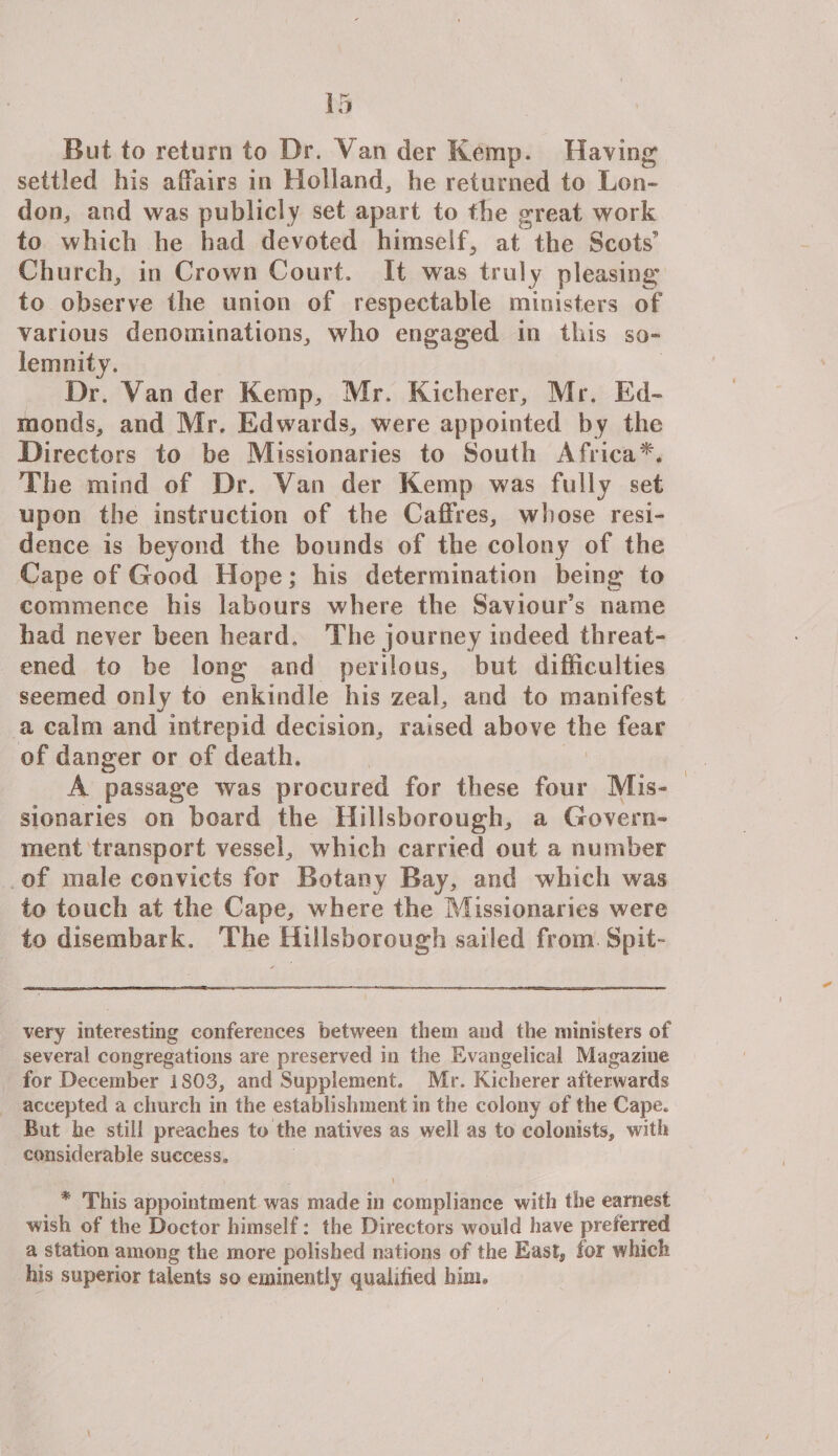 But to return to Dr. Van der Kemp. Having settled his affairs in Holland, lie returned to Lon¬ don, and was publicly set apart to the great work to which he had devoted himself, at the Scots’ Church, in Crown Court. It was truly pleasing to observe the union of respectable ministers of various denominations, who engaged in this so¬ lemnity. Dr. Van der Kemp, Mr. Kicherer, Mr. Ed¬ monds, and Mr. Edwards, were appointed by the Directors to be Missionaries to South Africa** The mind of Dr. Van der Kemp was fully set upon the instruction of the Caffres, whose resi¬ dence is beyond the bounds of the colony of the Cape of Good Hope; his determination being to commence his labours where the Saviour’s name had never been beard. The journey indeed threat¬ ened to be long and perilous, but difficulties seemed only to enkindle his zeal, and to manifest a calm and intrepid decision, raised above the fear of danger or of death. A passage was procured for these four Mis¬ sionaries on board the Hillsborough, a Govern¬ ment transport vessel, which carried out a number of male convicts for Botany Bay, and which was to touch at the Cape, where the Missionaries were to disembark. The Hillsborough sailed from Spit- very interesting conferences between them and the ministers of several congregations are preserved in the Evangelical Magazine for December 1S03, and Supplement. Mr. Kicherer afterwards accepted a church in the establishment in the colony of the Cape* * But he still preaches to the natives as well as to colonists, with considerable success. -V . , \ * This appointment was made in compliance with the earnest wish of the Doctor himself: the Directors would have preferred a station among the more polished nations of the East, for which his superior talents so eminently qualified him*
