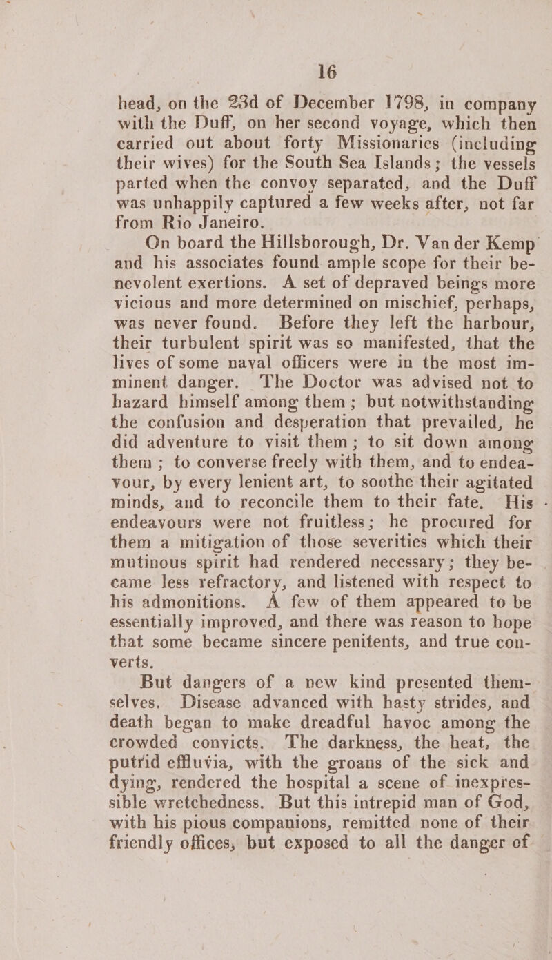 head^ on the 23d of December 1798, in company with the Duff, on her second voyage, which then carried out about forty Missionaries (including their wives) for the South Sea Islands; the vessels parted when the convoy separated, and the Duff was unhappily captured a few weeks after, not far from Rio Janeiro. On board the Hillsborough, Dr. Yander Kemp and his associates found ample scope for their be¬ nevolent exertions. A set of depraved beings more vicious and more determined on mischief, perhaps, was never found. Before they left the harbour, their turbulent spirit was so manifested, that the liv es of some naval officers were in the most im¬ minent danger. The Doctor was advised not to hazard himself among them ; but notwithstanding the confusion and desperation that prevailed, he did adventure to visit them; to sit down among1 them ; to converse freely with them, and to endea¬ vour, by every lenient art, to soothe their agitated minds, and to reconcile them to their fate. His - endeavours were not fruitless; he procured for them a mitigation of those severities which their mutinous spirit had rendered necessary; they be¬ came less refractory, and listened with respect to his admonitions. A few of them appeared to be essentially improved, and there was reason to hope that some became sincere penitents, and true con¬ verts. But dangers of a new kind presented them¬ selves. Disease advanced with hasty strides, and death began to make dreadful havoc among the crowded convicts. The darkness, the heat, the putrid effluvia, with the groans of the sick and dying, rendered the hospital a scene of inexpres¬ sible wretchedness. But this intrepid man of God, with his pious companions, remitted none of their friendly offices, but exposed to all the danger of