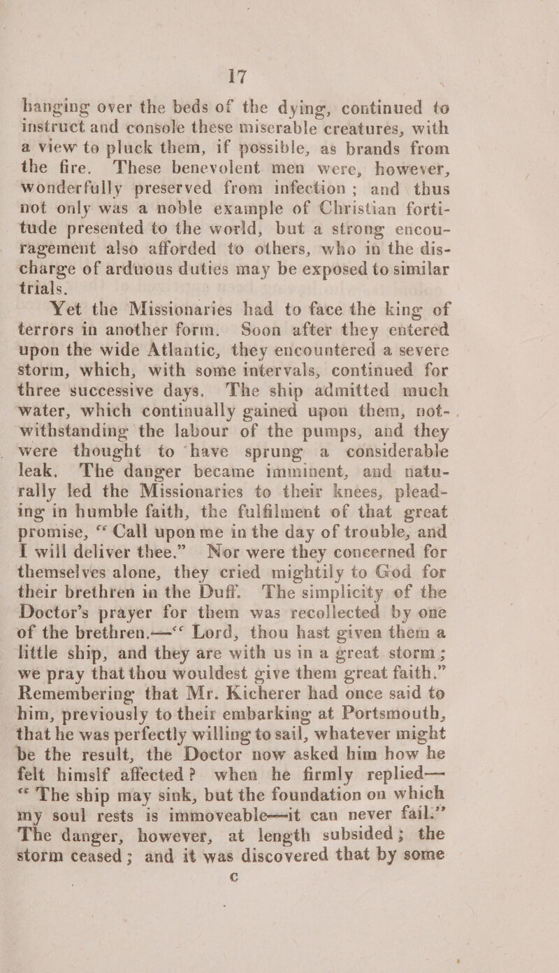 \ hanging over the beds of the dying, continued to instruct and console these miserable creatures,, with a view to pluck them, if possible, as brands from the fire. These benevolent men were, however, wonderfully preserved from infection ; and thus not only was a noble example of Christian forti¬ tude presented to the world, but a strong encou¬ ragement also afforded to others, who in the dis¬ charge of arduous duties may be exposed to similar trials. Yet the Missionaries had to face the king of terrors in another form. Soon after they entered upon the wide Atlantic, they encountered a severe storm, which, with some intervals, continued for three successive days. The ship admitted much water, which continually gained upon them, not¬ withstanding the labour of the pumps, and they were thought to have sprung a considerable leak. The danger became imminent, and natu¬ rally led the Missionaries to their knees, plead¬ ing in humble faith, the fulfilment of that great promise, Call upon me in the day of trouble, and I will deliver thee.” Nor were they concerned for themselves alone, they cried mightily to God for their brethren in the Duff. The simplicity of the Doctor’s prayer for them was recollected by one of the brethren.—Lord, thou hast given them a little ship, and they are with us in a great storm; we pray that thou wonkiest give them great faith.” Remembering that Mr. Kieherer had once said to him, previously to their embarking at Portsmouth, that he was perfectly willing to sail, whatever might be the result, the Doctor now asked him how he felt himsif affected ? when he firmly replied— The ship may sink, but the foundation on which my soul rests is immoveable—it can never fail.” The danger, however, at length subsided; the storm ceased; and it was discovered that by some € II