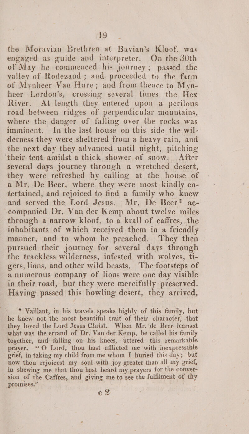 39 the Moravian Brethren at Bavian’s Kloof, was engaged as guide and interpreter. On the 30th of May he commenced his journey ; passed the valley of Rodezand ; and proceeded to the farm of Mynheer Van Hure; and from thence to Myn¬ heer Lordon’s, crossing several times the Hex River. At length they entered upon a perilous road between ridges of perpendicular mountains, where the danger of falling over the rocks was imminent. In the last house on this side the wil¬ derness they were sheltered from a heavy rain, and the next day they advanced until night, pitching their tent amidst a thick shower of snow. After several days journey through a wretched desert, they were refreshed by calling at the house of a Mr. De Beer, where they were most kindly en¬ tertained, and rejoiced to find a family who knew and served the Lord Jesus. Mr. De Beer* ac¬ companied Dr. A an der Kemp about twelve miles through a narrow kloof, to a krall of caffres, the inhabitants of which received them in a friendly manner, and to whom he preached. They then pursued their journey for several days through the trackless wilderness, infested with wolves, ti¬ gers, lions, and other wild beasts. The footsteps of a numerous company of lions were one day visible in their road, but they were mercifully preserved. Having passed this howling desert, they arrived, * Vaillant, in his travels speaks highly of this family, but he knew not the most beautiful trait of their character, that they loved the Lord Jesus Christ. When Mr. de Beer learned what was the errand of Dr. Van der Kemp, he called his family together, and falling on his knees, uttered this remarkable prayer.  O Lord, thou hast afflicted me with inexpressible grief, in taking my child from me whom I buried this day; but now thou rejoicest my soul with joy greater than all my grief, in shewing me that thou hast heard my prayers for the conver¬ sion of the Caffres, and giving me to see the fulfilment of thy promises.” c 2 s