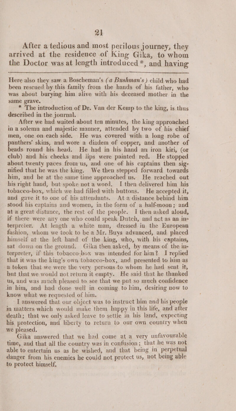 After a tedious and most perilous journey, they arrived at the residence of King Gika, to whom the Doctor was at length introduced*, and having Here also they saw a Boscheman’s (a Bushman's) child who had been rescued by this family from the hands of his father, who was about burying him alive with his deceased mother in the same grave. * The introduction of Dr. Van der Kemp to the king, is thus described in the journal. After we had waited about ten minutes, the king approached in a solemn and majestic manner, attended by two of his chief men, one on each side. He was covered with a long robe of panthers’ skins, and wore a diadem of copper, and another of beads round his head. He had in his hand an iron kiri, (or club) and his cheeks and lips were painted red. He stopped about twenty paces from us, and one of his captains then sig¬ nified that he was the king. We then stepped forward towards him, and he at the same time approached us. He reached out his right hand, but spoke not a word. I then delivered him his tobacco-box, which we had filled with buttons. He accepted it, and gave it to one of his attendants. At a distance behind him stood his captains and women, in the form of a half-moon; and at a great distance, the rest of the people. I then asked aloud, if there were any one who could speak Dutch, and act as an in¬ terpreter, At length a white mao, dressed in the European fashion, whom we took to be a Mr. Buys advanced, and placed himself at the left hand of the king, who, with his captains, sat down on the ground. Gika then asked, by means of the in¬ terpreter, if this tobacco box was intended for him'? I replied that it was the king’s own tobacco-box, and presented to him as a token that we were the very persons to whom he had sent it, but that we would not return it empty. He said that he thanked us, and was much pleased to see that we put so much confidence in him, and had done well in coming to him, desiring now to know what we requested of him. I answered that our object was to instruct him and his people in matters which would make them happy in this life, and after death; that we only asked leave to settle in his land, expecting his protection, and liberty to return to our own country when we pleased. Gika answered that we had come at a very unfavourable time, and that ail the country was in confusion; that he was not able to entertain us as he wished, and that being in perpetual danger from his enemies he could not protect us, not being able to protect himself.